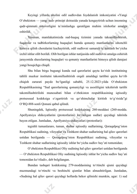 gi yillarda aholini odil sudlovdan foydalanish imkoniyatini «yangi o‘zbekiston — yangi sud» prinsipi doirasida yanada kengaytirish uchun insonning qadr-qimmati ustuvorligini ta’minlashga qaratilgan muhim islohotlar amalga oshirildi. xususan, mamlakatimizda sud-huquq tizimini yanada takomillashtirish, fuqarolar va tadbirkorlarning huquqlari hamda qonuniy manfaatlarini ishonchli himoya qilish choralarini kuchaytirish, odil sudlovni samarali ta’minlash bo‘yicha izchil ishlar olib borildi. olib borilgan ishlar natijasida odil sudlovni amalga oshirish jarayonida shaxslarning huquqlari va qonuniy manfaatlarini himoya qilish darajasi yangi bosqichga chiqdi. shu bilan birga bugungi kunda sud qarorlarini qayta ko‘rish institutining tahlili mazkur institutni takomillashtirish orqali amaldagi tartibni qayta ko‘rib chiqish zarurati paydo bo‘lganligi sababli, 25.12.2023-yilda o‘zbekiston respublikasining “sud qarorlarining qonuniyligi va asosliligini tekshirish tartibi takomillashtirilishi munosabati bilan o‘zbekiston respublikasining iqtisodiy protsessual kodeksiga o‘zgartirish va qo‘shimchalar kiritish to‘g‘risida”gi o‘rq-888-sonli qonuni qabul qilindi. shuningdek, iqtisodiy protsessual kodeksining 260-moddasi (260-modda. apellyatsiya shikoyatlarini (protestlarini) ko‘radigan sudlar) quyidagi tahrirda bayon etilgan. jumladan, apellyatsiya shikoyatlari (protestlari): tegishli tumanlararo, tuman, shahar iqtisodiy sudlarining, qoraqalpog‘iston …