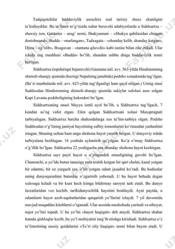 boshlaydi. ayni paytda, u odamlarni hayot azob-uqubatlaridan qutqarish yo’llarini izlaydi. 7 yil davomida mavjud muqaddas kitoblarni o’rganadi. ular asosida mushohada yuritadi va nihoyat, najot yo’lini topadi. u bu yo’lni «hayot haqiqati» deb ataydi. siddxartxa shahar hamda qishloqlar kezib, bu yo’l mohiyatini targ’ib etishga kirishadi. siddxartxa o’z ta’limotining asosiy qoidalarini «to’rt oliy haqiqat» nomi bilan bayon etadi. u hindistonda birinchi monaxlik jamoasini tashkil etgan. bu jamoa yangi din - buddaviylik ta’limotini targ’ib etishda juda katta rol o’ynagan. budda 40 yil mobaynida hindistonning turli joylarida bo’ladi, odamlarga o’z g’oyalarini etkazadi, singdiradi va 80 yoshida kushtnagara degan joyda dunyodan o’tadi. buddaning hayoti haqida turli asotirlar paydo bo’ldi. ularda aytilishicha, budda ko’p yillar davomida er yuzidagi turli mavjudotlar qiyofasida qayta tug’ilgan: 84 marta ruhoniy, 58 marta shoh, 24 marta rohib, 13 marta savdogar, 18 marta maymun, 12 marta tovuq, 8 marta g’oz, 6 marta fil, shuningdek, baliq, qurbaqa, kalamush, quyon qiyofalarida qayta tug’ilgan. jami …