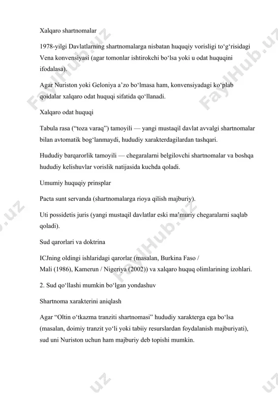i prinsiplarini, shu jumladan yangi mustaqil davlatlarning o‘z shartnoma majburiyatlarini tanlash erkinligini inobatga oladi. tomonlarning keyingi xatti-harakatlari agar nuriston mustaqillikdan keyin amalda shartnomani bajarishda davom etgan bo‘lsa yoki uni tan olgan bo‘lsa, bu sud qaroriga ta’sir qiladi (estoppel prinsipi). bmt xalqaro sudi qaror chiqarishda: 1978-yilgi vena konvensiyasi qoidalari (xususan, 11–12 va 16-moddalar), xalqaro odat huquqi (tabula rasa, hududiy barqarorlik), pacta sunt servanda va uti possidetis juris prinsiplariga tayanadi. bu qoida uti possidetis juris tamoyiliga asoslanadi — yangi davlatlar mustaqillikka erishganda eski ma’muriy chegaralarini saqlab qolishi kerak. 2. xulosa avtomatik vorislik faqat hududiy xarakterdagi shartnomalarda amal qiladi. bunday shartnomalarga: chegaralarni belgilash; hududiy delimitatsiya/demarkatsiya; suv havzalari yoki tabiiy resurslardan foydalanish bo‘yicha hududiy kelishuvlar kiradi. iqtisodiy, savdo yoki tranzit shartnomalar esa odatda avtomatik o‘tmaydi — yangi davlat xohishiga ko‘ra qo‘shiladi yoki rad etadi. agar nuriston va geloniya o‘rtasidagi vorislik masalalari bmt xalqaro sudiga (icj) olib chiqilsa, sud qarorini bir necha asosiy xalqaro-huquqiy manbalar …