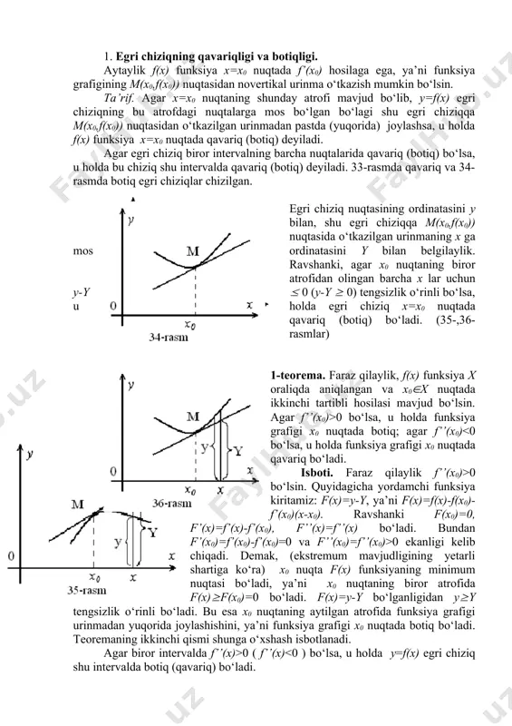 h 1. egri chiziqning qavariqligi va botiqligi. aytaylik f(x) funksiya x=x0 nuqtada f’(x0) hosilaga ega, ya’ni funksiya grafigining m(x0,f(x0)) nuqtasidan novertikal urinma o‘tkazish mumkin bo‘lsin. ta’rif. agar x=x0 nuqtaning shunday atrofi mavjud bo‘lib, y=f(x) egri chiziqning bu atrofdagi nuqtalarga mos bo‘lgan bo‘lagi shu egri chiziqqa m(x0,f(x0)) nuqtasidan o‘tkazilgan urinmadan pastda (yuqorida) joylashsa, u holda f(x) funksiya x=x0 nuqtada qavariq (botiq) deyiladi. agar egri chiziq biror intervalning barcha nuqtalarida qavariq (botiq) bo‘lsa, u holda bu chiziq shu intervalda qavariq (botiq) deyiladi. 33-rasmda qavariq va 34-rasmda botiq egri chiziqlar chizilgan. egri chiziq nuqtasining ordinatasini y bilan, shu egri chiziqqa m(x0,f(x0)) nuqtasida o‘tkazilgan urinmaning x ga mos ordinatasini y bilan belgilaylik. ravshanki, agar x0 nuqtaning biror atrofidan olingan barcha x lar uchun y-y ( 0 (y-y ( 0) tengsizlik o‘rinli bo‘lsa, u holda egri chiziq x=x0 nuqtada qavariq (botiq) bo‘ladi. (35-,36-rasmlar) 1-teorema. faraz qilaylik, f(x) funksiya x oraliqda aniqlangan va x0(x nuqtada ikkinchi …