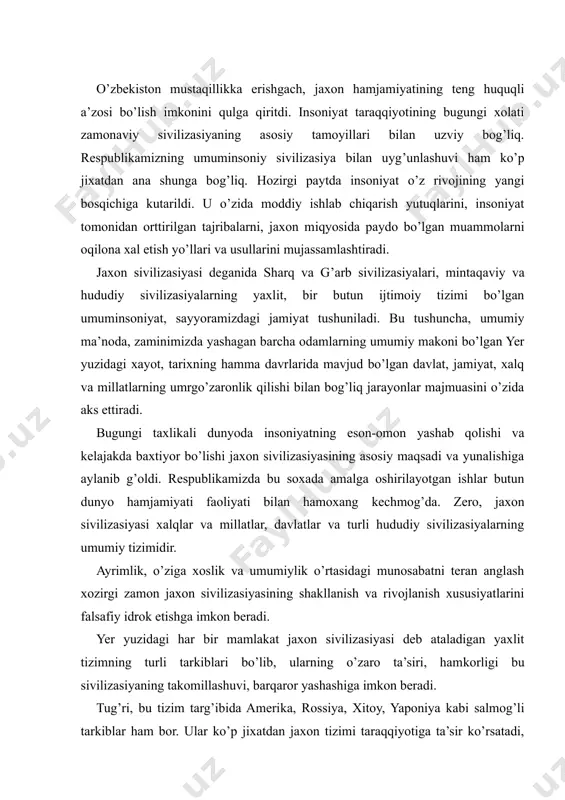 lanish xususiyatlarini falsafiy idrok etishga imkon beradi. yer yuzidagi har bir mamlakat jaxon sivilizasiyasi deb ataladigan yaxlit tizimning turli tarkiblari bo’lib, ularning o’zaro ta’siri, hamkorligi bu sivilizasiyaning takomillashuvi, barqaror yashashiga imkon beradi. tug’ri, bu tizim targ’ibida amerika, rossiya, xitoy, yaponiya kabi salmog’li tarkiblar ham bor. ular ko’p jixatdan jaxon tizimi taraqqiyotiga ta’sir ko’rsatadi, muayyan jarayonlarning yunalishlarini belgilaydi. ammo bu tizimda har bir davlatning, g’ichg’ina vatigan yoki lixtenshteyndan tortib g’ermaniyagacha, andorra yoki monakodan toki fransiyagacha o’z urni, o’ziga xos ta’sir kuchi va doirasi bor. shu ma’noda, ularning har biri, hududining katta-kichikligi, aholisining soni ganchalikidan qat’i nazar, birlashgan millatlar tashkilotida teng ovozga ega. demak, targ’iblar tizimda muayyan tarzda amal qilgani singari har bir mamlakat jaxon sivilizasiyasiga teng huquqli a’zo va muhim element sifatida kirib boradi. jaxon hamjamiyati o’zida umumiylikni, har bir mustaqil mamlakat esa ayrimlik va o’ziga xoslikni ifodalaydi. bu xolda osiyo yoki margaziy osiyo mamlakatlari xususiylikni aks ettirsa, o’zbekiston aloxidalikni ifodalaydi. …