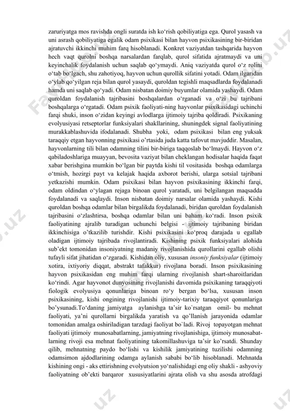 raqqiy etgan hayvon psixikasi o‘rtasida katta farq mavjud. hayvonlar “tili” bilan inson tilini hech bir jihatdan taqqoslab bo‘lmaydi. hayvon o‘z to‘dasidagi boshqa o‘ziga o‘xshash hayvonlarga ayni chog‘dagi bevosita vaziyat bilan cheklangan hodisalar haqida faqatgina signal berolsa, inson til yordami bilan boshqa odamlarga o‘tgan, hozirgi va kelgusi zamondagi narsalar haqida axborot berishi va ularga ijtimoiy tajribani o‘tkazishi mumkin. hayvon va odam tafakkurining bir-biridan farq qilishi ular tili o‘rtasidagi farqi bog‘liqdir. inson abstrakt tafakkurga, hayvon esa amaliy tafakkurga ega. odam zaruriyatga mos ravishda ongli suratda ish ko‘rish qobiliyatiga ega. qurol yasash va uni asrash qobiliyatiga egalik odam psixikasi bilan hayvon psixikasining bir-biridan ajratuvchi ikkinchi muhim farq hisoblanadi. konkret vaziyatdan tashqarida hayvon hech vaqt qurolni boshqa narsalardan farqlab, qurol sifatida ajratmaydi va uni keyinchalik foydalanish uchun saqlab qo‘ymaydi. aniq vaziyatda qurol o‘z rolini o‘tab bo‘lgach, shu zahotiyoq, hayvon uchun qurollik sifatini yotadi. odam ilgaridan o‘ylab qo‘yilgan reja bilan qurol yasaydi, quroldan tegishli maqsadlarda …
