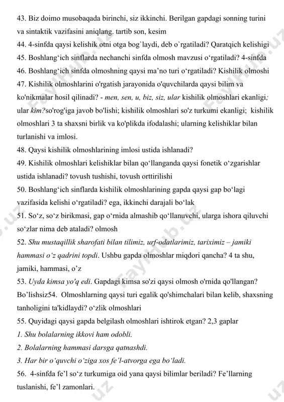 i o‘rgatiladi? kishilik olmoshi 47. kishilik olmoshlarini o'rgatish jarayonida o'quvchilarda qaysi bilim va ko'nikmalar hosil qilinadi? - men, sen, u, biz, siz, ular kishilik olmoshlari ekanligi; ular kim?so'rog'iga javob bo'lishi; kishilik olmoshlari so'z turkumi ekanligi; kishilik olmoshlari 3 ta shaxsni birlik va ko'plikda ifodalashi; ularning kelishiklar bilan turlanishi va imlosi. 48. qaysi kishilik olmoshlarining imlosi ustida ishlanadi? 49. kishilik olmoshlari kelishiklar bilan qo‘llanganda qaysi fonetik o‘zgarishlar ustida ishlanadi? tovush tushishi, tovush orttirilishi 50. boshlang‘ich sinflarda kishilik olmoshlarining gapda qaysi gap bo‘lagi vazifasida kelishi o‘rgatiladi? ega, ikkinchi darajali bo‘lak 51. so‘z, so‘z birikmasi, gap o‘rnida almashib qo‘llanuvchi, ularga ishora qiluvchi so‘zlar nima deb ataladi? olmosh 52. shu mustaqillik sharofati bilan tilimiz, urf-odatlarimiz, tariximiz – jamiki hammasi o‘z qadrini topdi. ushbu gapda olmoshlar miqdori qancha? 4 ta shu, jamiki, hammasi, o’z 53. uyda kimsa yo'q edi. gapdagi kimsa so'zi qaysi olmosh o'rnida qo'llangan? bo’lishsiz54. olmoshlarning qaysi turi egalik qo'shimchalari bilan kelib, shaxsning …