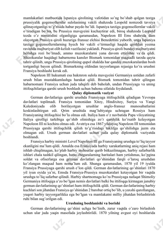 loyatlari bo’lmish elzas va lotaringiyani egallashga harakat qildilar. germaniyani birlashtirish uchun fransiyaga qarshi urushni shimoliy germaniya ittifoqiga a’zo davlatlar aholisining derli barcha tabaqalari yoqlab chiqdi. urushga bahona shimoliy germaniya ittifoqi reyxstagida ittifoq aholisining 1% miqdorida armiyani kengaytirish haqida qonun qabul qilindi. bunday armiyani ta’minoti uchun yetarli darajada mablag’ ham ajratildi. german davlatlarida urushga tayyorgarlik ishlari nihoyasiga yetdi. endi urush boshlash uchun bahona kerak edi. yevropa mamlakatlari matbuotida ispaniya qirolining vafotidan so’ng bo’shab qolgan taxtga prussiyalik gogensollernlar sulolasining vakili shahzoda leopold nomzodi tavsiya qilinayotganligi to’g’risida habar paydo bo’ldi. ispaniya taxtiga gogensollernlar vakili o’tiradigan bo’lsa, bu prussiya mavqyeini kuchaytirar edi, biroq shahzoda leopold tezda o’z nomzodini olganligiga qaramasdan, napoleon iii ems shahrida dam olayotgan prussiya qiroli huzuriga fransuz elchisi benedettini yuborib, unga ispaniya taxtiga gogensollernlarning hyech bir vakili o’tirmasligi haqida qiroldan yozma ravishda majburiyat olib kelish vazifasini yuklatdi. prussiya qiroli bunday majburiyatni berishga rozi bo’lmadi, ammo muzokaralarni yana davom ettirishni va’da qildi. …