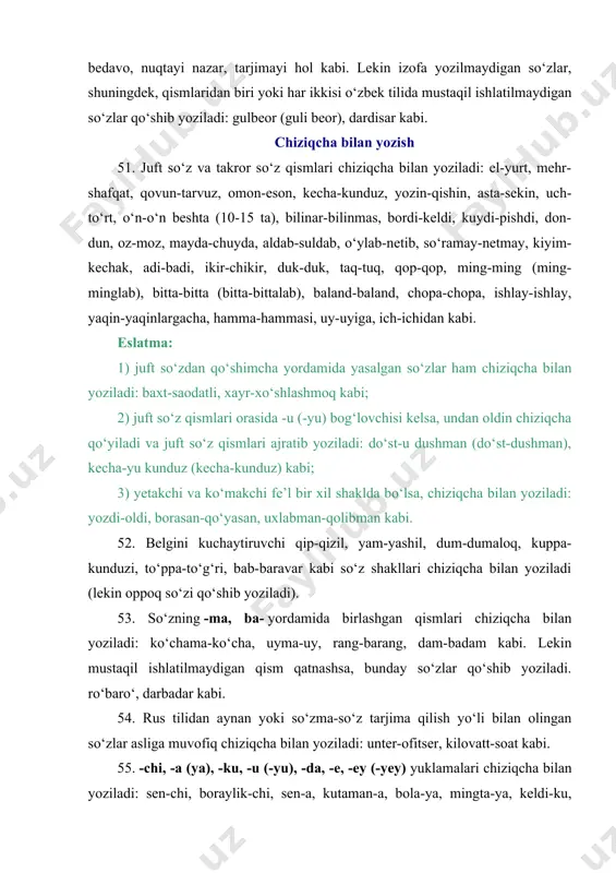 da, unli bilan tugagan so‘zlarga yi shaklida qo‘shiladi: dardi bedavo, nuqtayi nazar, tarjimayi hol kabi. lekin izofa yozilmaydigan so‘zlar, shuningdek, qismlaridan biri yoki har ikkisi o‘zbek tilida mustaqil ishlatilmaydigan so‘zlar qo‘shib yoziladi: gulbeor (guli beor), dardisar kabi. chiziqcha bilan yozish 51. juft so‘z va takror so‘z qismlari chiziqcha bilan yoziladi: el-yurt, mehr-shafqat, qovun-tarvuz, omon-eson, kecha-kunduz, yozin-qishin, asta-sekin, uch-to‘rt, o‘n-o‘n beshta (10-15 ta), bilinar-bilinmas, bordi-keldi, kuydi-pishdi, don-dun, oz-moz, mayda-chuyda, aldab-suldab, o‘ylab-netib, so‘ramay-netmay, kiyim-kechak, adi-badi, ikir-chikir, duk-duk, taq-tuq, qop-qop, ming-ming (ming-minglab), bitta-bitta (bitta-bittalab), baland-baland, chopa-chopa, ishlay-ishlay, yaqin-yaqinlargacha, hamma-hammasi, uy-uyiga, ich-ichidan kabi. eslatma: 1) juft so‘zdan qo‘shimcha yordamida yasalgan so‘zlar ham chiziqcha bilan yoziladi: baxt-saodatli, xayr-xo‘shlashmoq kabi; 2) juft so‘z qismlari orasida -u (-yu) bog‘lovchisi kelsa, undan oldin chiziqcha qo‘yiladi va juft so‘z qismlari ajratib yoziladi: do‘st-u dushman (do‘st-dushman), kecha-yu kunduz (kecha-kunduz) kabi; 3) yetakchi va ko‘makchi fe’l bir xil shaklda bo‘lsa, chiziqcha bilan yoziladi: yozdi-oldi, borasan-qo‘yasan, uxlabman-qolibman kabi. 52. belgini kuchaytiruvchi qip-qizil, …