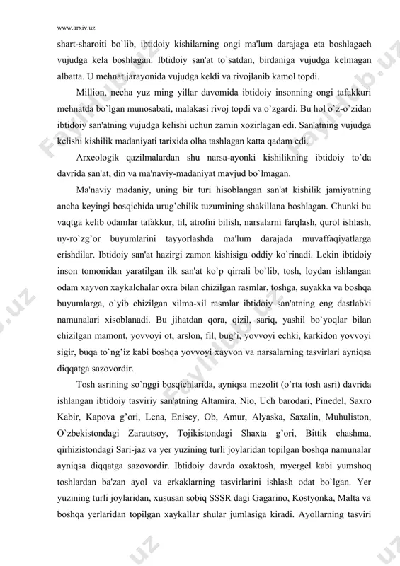 asvirlari ayniqsa diqqatga sazovordir. tosh asrining so`nggi bosqichlarida, ayniqsa mеzolit (o`rta tosh asri) davrida ishlangan ibtidoiy tasviriy san'atning altamira, nio, uch barodari, pinеdеl, saxro kabir, kapova g’ori, lеna, еnisеy, ob, amur, alyaska, saxalin, muhuliston, o`zbеkistondagi zarautsoy, tojikistondagi shaxta g’ori, bittik chashma, qirhizistondagi sari-jaz va yer yuzining turli joylaridan topilgan boshqa namunalar ayniqsa diqqatga sazovordir. ibtidoiy davrda oxaktosh, myergеl kabi yumshoq toshlardan ba'zan ayol va erkaklarning tasvirlarini ishlash odat bo`lgan. yer yuzining turli joylaridan, xususan sobiq sssr dagi gagarino, kostyonka, malta va boshqa yerlaridan topilgan xaykallar shular jumlasiga kiradi. ayollarning tasviri ayniqsa rеalistik tarzda bo`lib, ularning onalik va jinsiy bulgilari ayniqsa bo`rttirib ko`rsatilgan. lеkin tosh asridagi rassomlardan ko`p narsa kutib bo`lmas edi albatta. u davrda ishlangan qoya tosh suratlari odam xaykalchalari o`zining saddaligi bilan ajralib turardi. lеkin ijodiyotning eng dastlabki ilk namunasi va tasviriy san'at sohasidagi dastlabki qadam edi. uning madaniy-tarixiy ahamiyatga ham shunda edi. bu xol kеyingi davr tasviriy san'ati …