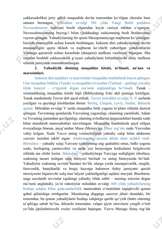 h xudo sifatida yaxve (iyegova) tog‘lar, chaqmoq, momaqaldiroq va suv xudosi qabul qilingan bo‘lsa-da, aholi ko‘pxudolik an’analarini saqlab qolgan. miloddan avvalgi 622 yilda podsho iosif ko‘pxudolik amaliyotini tugatish maqsadida yaxvedan boshqa xudolarga sig‘inishni bekor qilgan. lekin yakkaxudolikni joriy qilish maqsadida davlat tomonidan ko‘rilgan choralar ham samara bermagan. miloddan avvalgi 586 yilda yangi bobil podshosi navuxodonosor iudeyani bosib olganidan keyin vaziyat tubdan o‘zgargan. navuxodonosorning buyrug‘i bilan quddusdagi iudaizmning bosh ibodatxonasi vayron qilingan. yahudiylarning bir qismi mesopotamiyaga majburan ko‘chirilgan. isroilda mustaqillik uchun kurash boshlangan. iudaizm dini yahudiylarning davlat mustaqilligini qayta tiklash va majburan ko‘chirib yuborilgan yurtdoshlarini vataniga qaytarish uchun kurashida (diaspora) mafkura vazifasini bajargan. shu vaqtdan boshlab yakkaxudolik g‘oyasi yahudiylarni birlashtiruvchi diniy mafkura sifatida jamiyatda mustahkamlangan. 2. yahudiylik dinining muqaddas kitobi, ta'limoti, an'ana va marosimlari. iudaizm dini aqidalari va marosimlari muqaddas manbalarda bayon qilingan. ular muqaddas bitiklar (tanak) va muqaddas rivoyatlar (talmud – qadimgi yaxudiy tilida lameyd – o‘rganish degan ma’noni anglatadi)ga …
