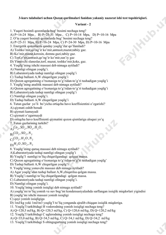 p=24-30 mpa, d) p=10-16 mpa 3. energetik qozonlarda qanday yoqilg’ilar qo’llaniladi? a) toshko’mir,qo’ng’ir ko’mir,antrasit,mazut,tabiiy gaz. b) ko’mir,mazut,kerosin, domna gazi,tabiiy gaz. c) torf,o’tin,antrasit,qo’ng’ir ko’mir,sun’iy gaz d) yonuvchi slaneslar,torf, mazut, toshko’mir,koks, gaz. 4. yoqilg’ining ishchi massasi deb nimaga aytiladi? a) namligi olingan yoqilg’i. b) labaratoriyada tashqi namligi olingan yoqilg’i c) tashqi ballasti a,w chiqarilgan yoqilg’i d) qozon agregatining o’txonasiga to’g’ridan-to’g’ri tushadigan yoqilg’i 5. yoqilg’ining analitik massasi deb nimaga aytiladi? a) qozon agregatining o’txonasiga to’g’ridan-to’g’ri tushadigan yoqilg’i b) labaratoriyada tashqi namligi olingan yoqilg’i c) namligi olingan yoqilg’i. d) tashqi ballasti a,w chiqarilgan yoqilg’i 6. tutun gazlar yo’li bo’yicha ortiqcha havo koeffisientini o’zgarishi? a) qiymati oshib boradi b) qiymati kamayadi c) qiymati o’zgarmaydi d) ortiqcha havo koeffisienti qiymatini qozon qismlariga aloqasi yo’q 7. tutun gazlarining tarkibi? a) b) c) d) 8. yoqilg’ining quruq massasi deb nimaga aytiladi? a)labaratoriyada tashqi namligi olingan yoqilg’i b) yoqilg’i namligi to’liq chiqarilgandagi qolgan massa. c) qozon agregatining o’txonasiga to’g’ridan-to’g’ri …