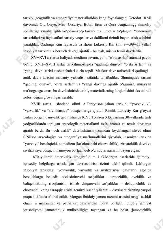 arix” kitobini yozishda, tarixiy, geografik va etnografiya materiallaridan keng foydalangan. gerodot 10 yil davomida old osiyo, misr, ossuriya, bobil, eron va qora dengizningg shimoliy sohillariga sayohat qilib ko‘pdan–ko‘p tarixiy ma’lumotlar to‘plagan. yunon–rim tarixchilari va faylasuflari tarixiy voqealar va dalillarni tizimli bayon etish uslubini yaratdilar. qadimgi rim faylasufi va shoiri lukresiy kar (mil.avv.99─55 yillar) insoniyat tarixini ilk bor uch davrga ajratdi – bu tosh, mis va temir davrlardir. xv─xvi asrlarda italiyada medium aevum, ya’ni “o‘rta asrlar” atamasi paydo bo‘lib, xvii─xviii asrlar tarixshunosligida “qadimgi dunyo”, “o‘rta asrlar ” va “yangi davr” tarixi tushunchalari o‘rin topdi. mazkur davr tarixchilari qadimgi –antik davri tarixini madaniy yuksalish sifatida ta’rifladilar. shuningdek tarixni “qadimgi dunyo”, “o‘rta asrlar” va “yangi davr”ga ajratib o‘rganish, muayyan ma’noga ega emas, bu davrlashtirish tarixiy materiallarning farqlanishini aks ettiradi xolos, degan g‘oya ilgari surildi. xviii asrda shotland olimi a.fergyuson jahon tarixini “yovvoyilik”, “varvarlik” va “sivilizatsiya” bosqichlariga ajratdi. rimlik lukresiy kar g‘oyasi izidan borgan …