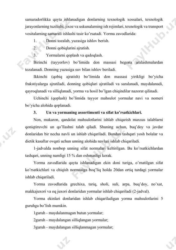 i. 3. un va yormaning assortimenti va sifat ko’rsatkichlari. non, makaron, qandolat mahsulotlarini ishlab chiqarish maxsus talablarni qoniqtiruvchi un qo’llashni talab qiladi. shuning uchun, buq’doy va javdar donlaridan bir necha navli un ishlab chiqariladi. bundan tashqari yosh bolalar va dietik kasallar ovqati uchun unning alohida navlari ishlab chiqariladi. 1-jadvalda nonbop unning sifat normalari keltirilgan. bu ko’rsatkichlardan tashqari, unning namligi 15 % dan oshmasligi kerak. yorma zavodlarida qayta ishlanadigan ekin doni turiga, o’rnatilgan sifat ko’rsatkichlari va chiqish normasiga boq’liq holda 20dan ortiq turdagi yormalar ishlab chiqariladi. yorma zavodlarida grechixa, tariq, sholi, suli, arpa, buq’doy, no’xat, makkajuxori va oq juxori donlaridan yormalar ishlab chiqariladi (2-jadval). yorma ekinlari donlaridan ishlab chiqariladigan yorma mahsulotlarini 5 guruhga bo’lish mumkin. 1 guruh - maydalanmagan butun yormalar; 2 guruh - maydalangan silliqlangan yormalar; 3 guruh - maydalangan silliqlanmagan yormalar; 4 guruh - yormalarni qayta ishlab olingan mahsulotlar (tayyor nonushtalar); 5 guruh - yuqori to’yimlikga ega bo’lgan yormalar. …