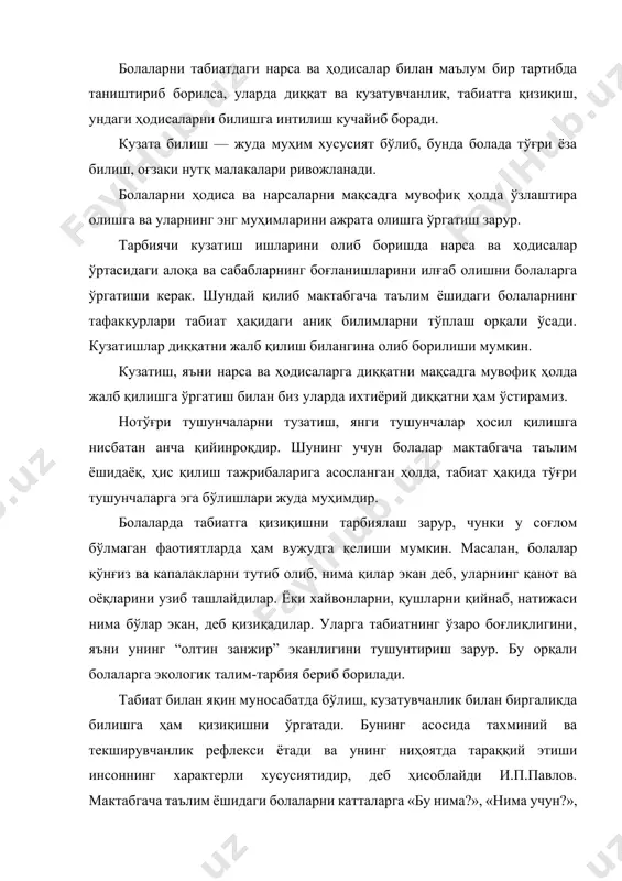 », «қандай қилиб?» каби чексиз саволлари бунга мисол бўла олади. бу ўринда тарбиячи саволларга жавоб топишда болаларнинг ўзларини жалб қилишга ҳаракат қилиши зарур. мактабгача таълим ёшидаги болаларнинг турли ёш гуруҳларида тарбиячи кузатишларни ташкил этар экан, унинг турли хилларидан фойдаланади. кузатишлар давомийлиги ва характери бўйича қисқа муддатли ва узоқ муддатли ҳамда қиёслаш (солиштирма) бўлиши мумкин. ўсимлик ва хайвонларни ўсиши ҳамда ривожланиши, табиатдаги мавсумий ўзгаришлар ҳақидаги билимларнинг жамғарилиши учун кузатишнинг анча мураккаброқ тури — узоқ муддатли кузатишлардан фойдаланилади. бунда болаларнинг объектнинг кузатилаётган ҳолатини илгаригиси билан қиёслашларига тўғри келади. кузатиш нарсаларинг айрим белгиларига қараб ҳолатларини аниқлаш (масалан, гулнинг баргига қараб уни суғориш, аквариумдаги сувнинг ҳолатига қараб сувни алмаштириш, ёки қордаги изга қараб қайси қушнинг изи эканлиги, меваларнинг пишган ёки хомлигини рангига қараб ажратиш) мақсадида ҳам ташкил этилади. кузатишнинг бу тури болаларда табиат ҳодисаларини анализ қилиш, айрим маълумотларни қиёслаш, соддароқ хулосалар чиқариш кўникмаларини ҳосил бўлишига ёрдам беради. солиштирма ва узоқ муддатли кузатишлар мазмунига кўра …