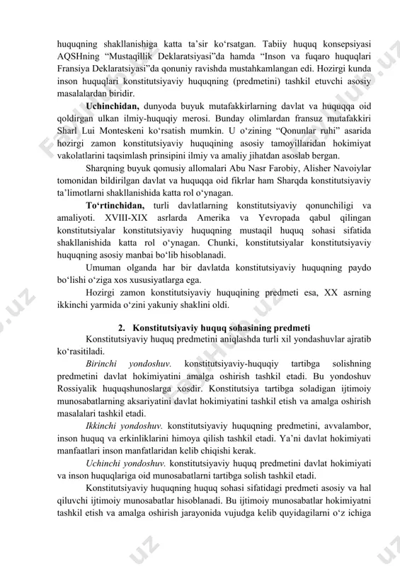 iyasi”ni misol qilib ko‘rsatish mumkin. amerikaning mustaqillik deklaratsiyasida ilk bor “xalq davlat hokimiyatning manbaidir” degan konstitutsiyaviy qoida mustahkamlangan edi. fransuz deklaratsiyasining 16-moddasida esa “inson huquqlari va erkinliklarining kafolatlari va hokimiyat vakolatlarini taqsimlash prinsipiga ega bo‘lmagan xalq konstitutsiyasiga ega bo‘lmaydi”, deb ta’kidlangan. ikkinchidan, insoniyat huquqiy tafakkurining mahsuli va umuminsoniy huquqiy qadriyat hisoblanadigan huquqiy nazariya va ta’limotlar. masalan, inson huquqlarining tabiiy ajralmas ekanligi to‘g‘risidagi ta’limot konstitutsiyaviy huquqning shakllanishiga katta ta’sir ko‘rsatgan. tabiiy huquq konsepsiyasi aqshning “mustaqillik deklaratsiyasi”da hamda “inson va fuqaro huquqlari fransiya deklaratsiyasi”da qonuniy ravishda mustahkamlangan edi. hozirgi kunda inson huquqlari konstitutsiyaviy huquqning (predmetini) tashkil etuvchi asosiy masalalardan biridir. uchinchidan, dunyoda buyuk mutafakkirlarning davlat va huquqqa oid qoldirgan ulkan ilmiy-huquqiy merosi. bunday olimlardan fransuz mutafakkiri sharl lui monteskeni ko‘rsatish mumkin. u o‘zining “qonunlar ruhi” asarida hozirgi zamon konstitutsiyaviy huquqining asosiy tamoyillaridan hokimiyat vakolatlarini taqsimlash prinsipini ilmiy va amaliy jihatdan asoslab bergan. sharqning buyuk qomusiy allomalari abu nasr farobiy, alisher navoiylar tomonidan …
