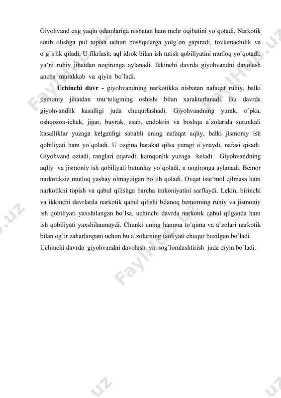 tga aylanadi. u narkotik topish va qabul qilish uchun, or-nomusi, vijdonidan voz kechadi. giyohvand eng yaqin odamlariga nisbatan ham mehr oqibatini yo`qotadi. narkotik sotib olishga pul topish uchun boshqalarga yolg`on gapiradi, tovlamachilik va o`g`irlik qiladi: u fikrlash, aql idrok bilan ish tutish qobiliyatini mutloq yo`qotadi, ya‘ni ruhiy jihatdan nogironga aylanadi. ikkinchi davrda giyohvandni davolash ancha murakkab va qiyin bo`ladi. uchinchi davr - giyohvandning narkotikka nisbatan nafaqat ruhiy, balki jismoniy jihatdan mu‘teligining oshishi bilan xarakterlanadi. bu davrda giyohvandlik kasalligi juda chuqurlashadi. giyohvandning yurak, o`pka, oshqozon-ichak, jigar, buyrak, asab, endokrin va boshqa a`zolarida surunkali kasalliklar yuzaga kelganligi sababli uning nafaqat aqliy, balki jismoniy ish qobiliyati ham yo`qoladi. u ozgina harakat qilsa yuragi o`ynaydi, nafasi qisadi. giyohvand oziadi, ranglari oqaradi, kamqonlik yuzaga keladi. giyohvandning aqliy va jismoniy ish qobiliyati butunlay yo`qoladi, u nogironga aylanadi. bemor narkotiksiz mutloq yashay olmaydigan bo`lib qoladi. ovqat iste‘mol qilmasa ham narkotikni topish va qabul qilishga barcha imkoniyatini sarflaydi. …