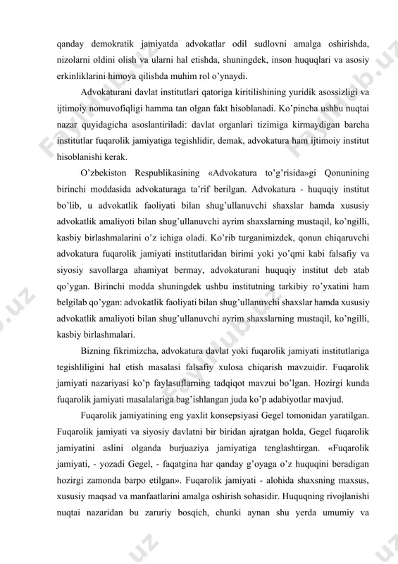avollarga ahamiyat bermay, advokaturani huquqiy institut deb atab qo’ygan. birinchi modda shuningdek ushbu institutning tarkibiy ro’yxatini ham belgilab qo’ygan: advokatlik faoliyati bilan shug’ullanuvchi shaxslar hamda xususiy advokatlik amaliyoti bilan shug’ullanuvchi ayrim shaxslarning mustaqil, ko’ngilli, kasbiy birlashmalari. bizning fikrimizcha, advokatura davlat yoki fuqarolik jamiyati institutlariga tegishliligini hal etish masalasi falsafiy xulosa chiqarish mavzuidir. fuqarolik jamiyati nazariyasi ko’p faylasuflarning tadqiqot mavzui bo’lgan. hozirgi kunda fuqarolik jamiyati masalalariga bag’ishlangan juda ko’p adabiyotlar mavjud. fuqarolik jamiyatining eng yaxlit konsepsiyasi gegel tomonidan yaratilgan. fuqarolik jamiyati va siyosiy davlatni bir biridan ajratgan holda, gegel fuqarolik jamiyatini aslini olganda burjuaziya jamiyatiga tenglashtirgan. «fuqarolik jamiyati, - yozadi gegel, - faqatgina har qanday g’oyaga o’z huquqini beradigan hozirgi zamonda barpo etilgan». fuqarolik jamiyati - alohida shaxsning maxsus, xususiy maqsad va manfaatlarini amalga oshirish sohasidir. huquqning rivojlanishi nuqtai nazaridan bu zaruriy bosqich, chunki aynan shu yerda umumiy va maxsusning o’zaro aloqadorligi, o’zaro bog’liqligi namoyon bo’ladi. fuqarolik jamiyatining qonunchilik, sud va …