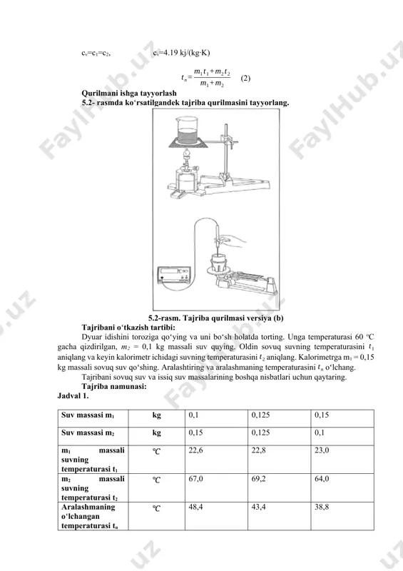 hi mumkin. agar turli temperaturali ikki modda bir biriga tutashtirilsa, issiqlik almashinuvi jarayonidan keyin bu moddalar orasidagi temperaturalar farqi nolga teng boʻladi. aralashmaning temperaturasini aniqlash uchun quyidagi qoida qoʻllaniladi: (1) bu yerda c1 va c2 , mos ravishda modda1 va modda2 larning solishtirma issiqlik sig’imlari; m1 va m2 ularning massalari; va mos ravishda ularning temperaturalari, esa aralashmaning umumiy temperaturasi. turli temperaturali moddalarni aralashtirish boʻyicha tajribalarda issiq jismdan berilgan issiqlik miqdori, sovuq jism olgan issiqlik miqdoriga teng. koʻrilayotgan holda, issiq suv bergan issiqlik miqdori q1, sovuq suv olgan issiqlik miqdoriga q2 teng, ya’ni q1 = q2. agar suvning solishtirma issiqlik sigʻimi cv ma’lum boʻlsa, unda turli massali suv aralashmasining temperaturasi (1) formula yordamida quyidagi formula boʻyicha hisoblanishi mumkin. cv=c1=c2, cv=4.19 kj/(kg·k) (2) qurilmani ishga tayyorlash 5.2- rasmda koʻrsatilgandek tajriba qurilmasini tayyorlang. 5.2-rasm. tajriba qurilmasi versiya (b) tajribani oʻtkazish tartibi: dyuar idishini toroziga qoʻying va uni boʻsh holatda torting. unga temperaturasi 60 …