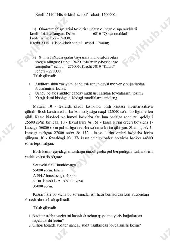 ; 4) 8- mart «xotin-qizlar bayrami» munosabati bilan sovg‘a olingan: debet 9420 “ma’muriy-boshqaruv xarajatlari” schoti – 270000; kredit 5010 “kassa” schoti – 270000. talab qilinadi: 1. auditor ushbu vaziyatni baholash uchun qaysi me’yoriy hujjatlardan foydalanishi lozim? 2. ushbu holatda auditor qanday audit usullaridan foydalanishi lozim? 3. xarajatlarni hisobga olishdagi xatoliklarni aniqlang. masala. 10 - fevralda savdo tashkiloti bosh kassasi inventarizatsiya qilindi. bosh kassir auditorlar komissiyasiga naqd 125000 so‘m borligini e’lon qildi. kassa hisoboti ma’lumoti bo‘yicha shu kun boshiga naqd pul qoldig‘i 25600 so‘m bo‘lgan. 10 - fevral kuni № 151 - kassa kirim orderi bo‘yicha 1-kassaga 30000 so‘m pul tushgan va shu so‘mma kirim qilingan. shuningdek 2-kassaga tushgan 27000 so‘m № 152 - kassa kirim orderi bo‘yicha kirim qilingan. 10 - fevraldagi № 137- kassa chiqim orderi bo‘yicha bankka 44800 so‘m topshirilgan. bosh kassir quyidagi shaxslarga maoshgacha pul berganligini tushuntirish xatida ko‘rsatib o‘tgan: sotuvchi s.g.hamidovaga 55000 so‘m. ishchi a.sh.ahmedovaga 40000 …
