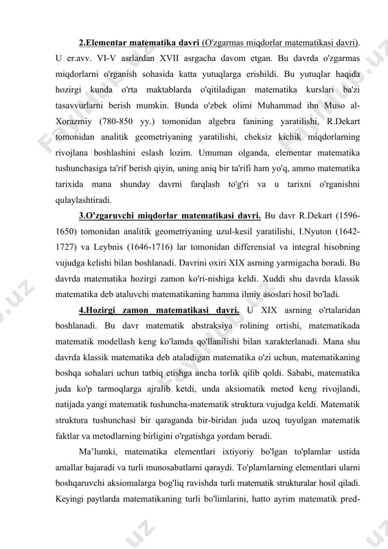 tablarda o'qitiladigan matematika kurslari ba'zi tasavvurlarni berish mumkin. bunda o'zbek olimi muhammad ibn muso al-xorazmiy (780-850 yy.) tomonidan algebra fanining yaratilishi, r.dekart tomonidan analitik geometriyaning yaratilishi, cheksiz kichik miqdorlarning rivojlana boshlashini eslash lozim. umuman olganda, elementar matematika tushunchasiga ta'rif berish qiyin, uning aniq bir ta'rifi ham yo'q, ammo matematika tarixida mana shunday davrni farqlash to'g'ri va u tarixni o'rganishni qulaylashtiradi. 3.o'zgaruvchi miqdorlar matematikasi davri. bu davr r.dekart (1596-1650) tomonidan analitik geometriyaning uzul-kesil yaratilishi, i.nyuton (1642-1727) va leybnis (1646-1716) lar tomonidan differensial va integral hisobning vujudga kelishi bilan boshlanadi. davrini oxiri xix asrning yarmigacha boradi. bu davrda matematika hozirgi zamon ko'ri-nishiga keldi. xuddi shu davrda klassik matematika deb ataluvchi matematikaning hamma ilmiy asoslari hosil bo'ladi. 4.hozirgi zamon matematikasi davri. u xix asr​ning o'rta​laridan boshlanadi. bu davr matematik abstraksiya rolining ortishi, matematikada matematik modellash keng ko'lamda qo'llanilishi bilan xarakterlanadi. mana shu davrda klassik matematika deb ataladigan matematika o'zi uchun, matematikaning boshqa sohalari …
