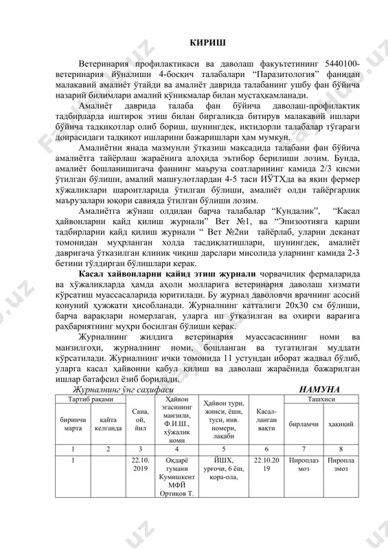 ки ташхис, 8-графага ҳақиқий ташхис, 9-графага клиник ва қўшимча текширишлар натижалари, даволашга оид маълумотлар, қўлланилган дориларга рецептлар, ҳайвонни сақлаш ва озиқлантириш бўйича тавсиялар ёзилади. 10-графага касалликнинг оқибати (соғайди, харом ўлди, мажбуран сўйилди, бошқа гуруҳга ўтказилди), сана, ой ва йил, 11-графага даволовчи врачнинг имзоси қўйилади ва эслатмалар ёзилади. “паразитология” фани бўйича амалиёт даврида талаба томонидан бажарилиши лозим бўлган тадбирлар амалиёт даврида талабалар паразитология фани бўйича гельминтология бўлимидан барча ҳайвонларда учрайдиган трематодалар, цестодлар, нематодаларнинг морфологик, биологик, экологик хусусиятларини, улар чақирадиган касалликларни даволаш ва олдини олиш усулларини ўрганади. протозоология бўлимидан бир ҳужайрали паразит организмларни содир этадиган касалликларидан кенг тарқалган пироплазмоз, тейлериоз касалликларни даволаш ва олдини олишда кимёвий профилактика қилиш усулларини ўрганади. арахнология бўлимидан паразит ургимчаксимонлар қичима қўтир каналари томонидан чақириладиган псароптоз, хариоптоз ва саркоптоз касалликларини даволаш ва олдини олиш усулларини ўрганади этомология бўлимидан эса хашоратлар ва уларнинг личинкалари томонидан содир этиладиган касалликларни даволаш ва олдини олиш усулларини ўрганади. касал ҳайвонларга (ҳайвон турлари бўйича) …