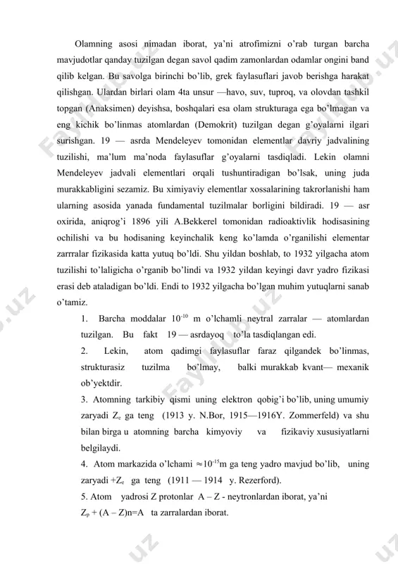 avo, suv, tuproq, va olovdan tashkil topgan (anaksimen) deyishsa, boshqalari esa olam strukturaga ega bo’lmagan va eng kichik bo’linmas atomlardan (demokrit) tuzilgan degan g’oyalarni ilgari surishgan. 19 — asrda mendeleyev tomonidan elementlar davriy jadvalining tuzilishi, ma’lum ma’noda faylasuflar g’oyalarni tasdiqladi. lekin olamni mendeleyev jadvali elementlari orqali tushuntiradigan bo’lsak, uning juda murakkabligini sezamiz. bu ximiyaviy elementlar xossalarining takrorlanishi ham ularning asosida yanada fundamental tuzilmalar borligini bildiradi. 19 — asr oxirida, aniqrog’i 1896 yili a.bekkerel tomonidan radioaktivlik hodisasining ochilishi va bu hodisaning keyinchalik keng ko’lamda o’rganilishi elementar zarrralar fizikasida katta yutuq bo’ldi. shu yildan boshlab, to 1932 yilgacha atom tuzilishi to’laligicha o’rganib bo’lindi va 1932 yildan keyingi davr yadro fizikasi erasi deb ataladigan bo’ldi. endi to 1932 yilgacha bo’lgan muhim yutuqlarni sanab o’tamiz. 1. barcha moddalar 10-10 m o’lchamli neytral zarralar — atomlardan tuzilgan. bu fakt 19 — asrdayoq to’la tasdiqlangan edi. 2. lekin, atom qadimgi faylasuflar faraz qilgandek bo’linmas, strukturasiz tuzilma …
