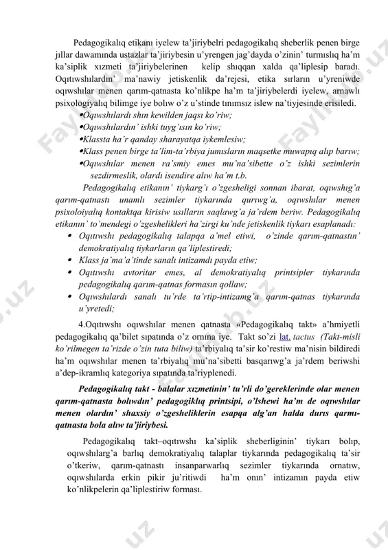 edagogikalıq etika tiykarında oqıtıwshının’ mehriybanlıg’ında, ta’rbiyada talapshan’lıq ha’m qattıqollıq sıpatları ja’mlesken boladı; · pedagogikalıq etika tiykarında oqıtıwshı pedagogikalıq a’dep ha’m a’dep-ikramlıq normaların o’zinin’ du’nyaqarası ha’m a’dep-ikramlıq ta’rbiyası menen bayıtıp baradı. oqıtıwshının’ pedagogikalıq etikası mazmunında, a’wele, etnopedagogikalıq sezimler, milliy qa’driyatlar, u’rip-a’detler, qarım-qatnas ma’deniyatı, oqıwshılar toparına sin’isip ketiw, ha’r qanday sotsiallıq ortalıqqa sin’ip kete alatug’ın individual qa’biletler, ka’siplik bilim, ko’nlikpe ha’m ta’jiriybeler ja’mlengen boladı. xa’zirgi ku’nde oqıwshılardın’ pixologiyalıq o’zgesheliklerin, ruwqıy jag’dayın bir qa’lipte uslap turıw ushın oqıtıwshıdan ku’shli erk, qarım-qatnas ma’deniyatı, basıqlıq, pedagogikalıq sheberliktin’ ken’ imkaniyatlarınan paydalanıw talap etiledi. pedagogikalıq etikanın’ to’mendegi jag’daylarg’a itibar beriw ha’m bul jag’daydag’a o’zin maslastırıwg’a itibar beriw: · emotsional sezimlerge, stress, affekt jag’daylarda o’zin basqara alıw; · minez-qulıq o’zgesheliklerin ten’ salmaqlıqta saqlaw; · turpayı, artıqsha ha’reketler, pedagogikalıq etikag’a durıs kelmeytugın biyma’ni so’zlerden o’zin tıyıw; · so’ylew o’neri sırların puxta iyelew; · sabaq protsesinde sezimge, aqılıy bilim beriwde belgilengen psixologiyalıq ha’m fiziologiyalıq o’lshemlerge tiykarlanıw; · oqıtıwshı ja’ma’a’ti ha’m …