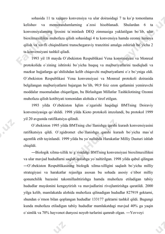 a 11 ta xalqaro konvensiya va ular doirasidagi 7 ta ko`p tomonlama kelishuv va memorandumlarning a`zosi hisoblanadi. shulardan 6 ta konvensiyalarning ijrosini ta`minlash deq zimmasiga yuklatilgan bo`lib, ular bioxilmaxillikni muhofaza qilish sohasidagi 4 ta konvensiya hamda ozonni himoya qilish va xavfli chiqindilarni transchegaraviy tranzitini amalga oshirish bo`yicha 2 ta konvensiyani tashkil qiladi. 1993 yil 18 mayda o`zbekiston respublikasi vena konvensiyasi va monreal protokolida o`zining ishtiroki bo`yicha huquq va majburiyatlarini tasdiqladi va mazkur hujjatlarga qo`shilishdan kelib chiquvchi majburiyatlarni o`z bo`yniga oldi. o`zbekiston respublikasi vena konvensiyasi va monreal protokoli doirasida belgilangan majburiyatlarni bajargan bo`lib, 99,9 foiz ozon qatlamini yemiruvchi moddalar muomaladan chiqarilgan, bu birlashgan millatlar tashkilotining ozonni muhofaza qilish kotibiyati tomonidan alohida e`tirof etilgan. 1993 yilda o`zbekiston iqlim o`zgarishi haqidagi bmtning doiraviy konvensiyasiga qo`shildi. 1998 yilda kioto protokoli imzolandi, bu protokol 1999 yil 20 avgustda ratifikatsiya qilindi. o`zbekiston 1995 yilda bmtning cho`llanishga qarshi kurash konvensiyasini ratifikatsiya qildi. o`zgidromet cho`llanishga qarshi kurash bo`yicha …