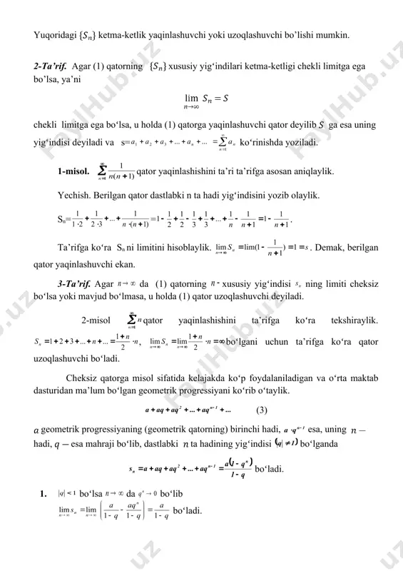 shiraylik. , boʻlgani uchun ta’rifga koʻra qator uzoqlashuvchi boʻladi. cheksiz qatorga misol sifatida kelajakda koʻp foydalaniladigan va oʻrta maktab dasturidan ma’lum boʻlgan geometrik progressiyani koʻrib oʻtaylik. (3) geometrik progressiyaning (geometrik qatorning) birinchi hadi, esa, uning hadi, esa mahraji boʻlib, dastlabki ta hadining yigʻindisi boʻlganda boʻladi. 1. boʻlsa da boʻlib boʻladi. demak (3) qator yaqinlashuvchi boʻlib yigʻindisi boʻladi. 2. boʻlsa da boʻlib, (3) qator uzoqlashuvchi boʻladi. 3. boʻlsa, (3) qator koʻrinishda boʻlib = = boʻladi. . demak, qator uzoqlashuvchi. 4. boʻlsa, (3) qator koʻrinishda boʻlib, juft son boʻlganda =0 va toq son boʻlganda = boʻladi. demak, mavjud emas va qator uzoqlashadi. shunday qilib geometrik progressiya ya’ni (3) qator faqat boʻlganda yaqinlashuvchi boʻlib, boʻlganda uzoqlashuvchi boʻlar ekan. 2. sonli qatorlarning ba’zi xossalari qatorning birinchi chekli ta hadini tashlab yuborsak, natijada qator hosil boʻladi. 1-teorema. agar (1) qator yaqinlashuvchi (uzoqlashuvchi) boʻlsa, uning istalgan chekli sondagi hadlarini tashlab yuborishdan hosil boʻlgan (4) qator ham …