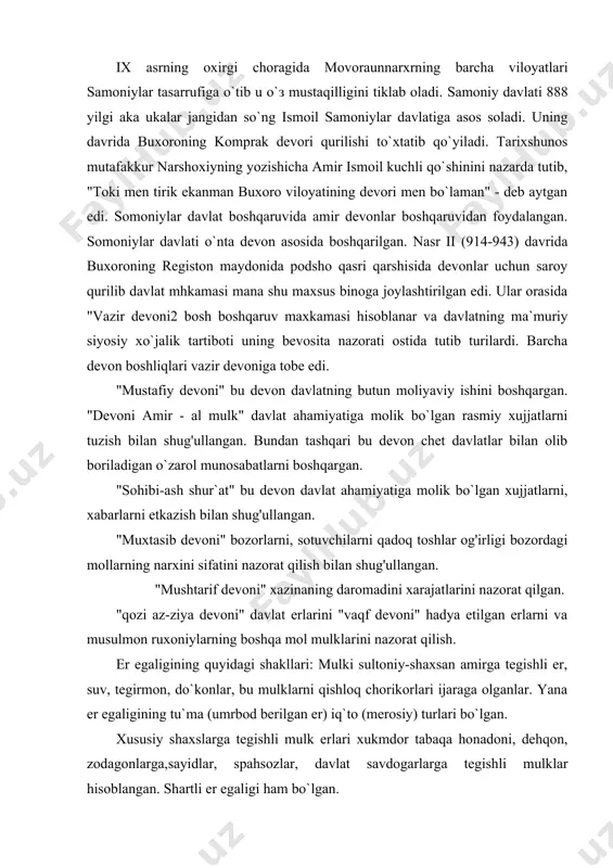 i "vaqf devoni" hadya etilgan erlarni va musulmon ruxoniylarning boshqa mol mulklarini nazorat qilish. er egaligining quyidagi shakllari: mulki sultoniy-shaxsan amirga tegishli er, suv, tegirmon, do`konlar, bu mulklarni qishloq chorikorlari ijaraga olganlar. yana er egaligining tu`ma (umrbod berilgan er) iq`to (merosiy) turlari bo`lgan. xususiy shaxslarga tegishli mulk erlari xukmdor tabaqa honadoni, dehqon, zodagonlarga,sayidlar, spahsozlar, davlat savdogarlarga tegishli mulklar hisoblangan. shartli er egaligi ham bo`lgan. vaqf mulklari diniy-muassasalarga va madrasalarga tegishli mulk, bu mulkni muassasa mutavvalisi boshqargan. jamoa erlari - yaylov tog' bag'irlaridagi suvsiz lalmikor erlar kirgan. xiroj sharoit va davlat qonunlariga asoslanib olingan. somoniylarning buxoro va karmana viloyatlari xurojdan tushga ndaromad 11116866 dirhomni tashkil qilgan. somoniylar davrida erni qaytadan taqsil qilinadi. er egaligining yangicha guruhi tashkil qilinadi. ularnig ko`pchiligi spohiylardan chiqqan edi. bu davrda movoraunnaxr va xuroson sharqning iqtisodiy jixatdan eng rivojlangan o`lklardan hisoblanar edi. hususan va ayniqsa movoraunnaxr dexqonchilik o`lkasiga kiritilgan edi. bu erlarda dehqonchilik asosan sun`iy sug'orishga asoslangan. …