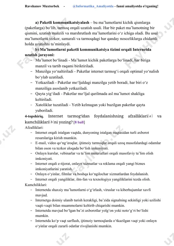 tish usuli. har bir paket ma’lumotning bir qismini, uzatish manzili va marshrutlash ma’lumotlarini o‘z ichiga oladi. bu usul ma’lumotlarni tezkor, samarali va tarmoqdagi har qanday nosozliklarga chidamli holda uzatishni ta’minlaydi. b) ma’lumotlarni paketli kommunikatsiya tizimi orqali internetda uzatish jarayoni: · ma’lumot bo‘linadi - ma’lumot kichik paketlarga bo‘linadi, har biriga manzil va tartib raqami biriktiriladi. · manzilga yo‘naltiriladi - paketlar internet tarmog‘i orqali optimal yo‘nalish bo‘ylab uzatiladi. · yetkaziladi - paketlar mo‘ljaldagi manzilga yetib boradi, har biri o‘z manziliga asoslanib yetkaziladi. · qayta yig‘iladi - paketlar mo‘ljal qurilmada asl ma’lumot shakliga keltiriladi. · xatoliklar tuzatiladi - yetib kelmagan yoki buzilgan paketlar qayta yuboriladi. 4-topshiriq. internet tarmog‘idan foydalanishning afzalliklari va kamchiliklarini yozing? [8 ball] afzalliklari: · internet orqali istalgan vaqtda, dunyoning istalgan nuqtasidan turli axborot resurslariga kirish mumkin. · e-mail, video qo‘ng‘iroqlar, ijtimoiy tarmoqlar orqali uzoq masofalardagi odamlar bilan oson va tezkor aloqada bo‘lish imkoniyati. · onlayn kurslar, vebinarlar va ta’lim materiallari …