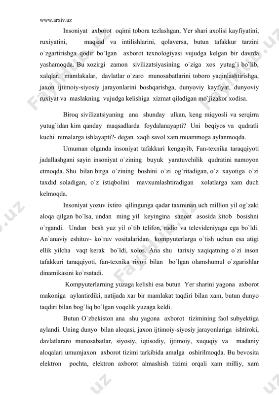 dunyo bilan aloqasi, jaxon ijtimoiy-siyosiy jarayonlariga ishtiroki, davlatlararo munosabatlar, siyosiy, iqtisodiy, ijtimoiy, xuquqiy va madaniy aloqalari umumjaxon axborot tizimi tarkibida amalga oshirilmoqda. bu bevosita elektron pochta, elektron axborot almashish tizimi orqali xam milliy, xam dunyoviy muammolarni xal etishda faoliyat samaradorligini oshirishda, vaqtni tejashda, moliyaviy xarajatlarning keskin kamayishida, qolaversa, zamonaviy axborot almashtirish saloxiyatini namoyon qilishda katta samara bermoqda. biroq bu jarayon bir qator muammolardan xam xoli emas.jumladan, jaxon axborot tizimidan foydalanish darajasining pastligi (5%), internet tizimining keng rivojlanmaganligi, undan foydalanish darajasining pastligi ko`zga tashlanmoqda. ammo masalaning ikkinchi tomoni xam bor. bu bevosita axborot bozoridan foydalanayotganda qanday axborotlarni qabul qilish, qanday axborotlardan foydalanish borasidagi saloxiyatni xam taqozo etmoqda. chunki bozorning oddiy xaqiqati shundaki, xar kim topganini savdoga chiqaradi. sifati, mazasi, rangi, ta`mi, yoki foydasi jixatidan tanlash xaridorning ixtiyorida. ana shu xayotiy qonuniyat nuqtai nazaridan qaraganimizda jaxon axborot bozorida bizning manfaatlarimizga zid bo`lgan, milliy xususiyatlarimizni, an`analarimizni, turmush tarzimizni mensimaydigan axborotlar xuruj qilmoqda, xayotimizga …