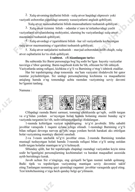 a qo‘rqib, osilib turgan va o‘g‘lidan yordam so‘rayotgan holati hamda bolaning otasini bunday og‘ir vaziyatda turganini ko‘rib, tashvishlanayotganligi ifodalangan . 1-rasmda keltirilgan vaziyat topshiriqning to‘g‘ri javobidir. shu sababli javoblar varaqsida 1 raqami aylana ichiga olinadi. 1-rasmdagi barnining o‘g‘li bilan rafiqasi devorga narvon qo‘yib, unga yordam berish harakati aks ettirilgan holat vaziyatning mantiqiy davomi sanaladi. 2-va 3-rasm unchalik to‘g‘ri javoblar emas. 2-rasmda barnining tomdan mustaqil tushayotgan holati hamda 3-rasmda rafiqasi bilan o‘g‘li uning ustidan kulib turgan holatlar mantiqan to‘g‘ri kelmaydi. shunday qilib, har bir topshiriqda chapdagi rasmdagi vaziyatdan keyin nima sodir bo‘lganligini personajlarning kechinmalari va harakat maqsadlari asoosida aytib berishingiz kerak. javob uchun siz o‘zingizga, eng qiziqarli bo‘lgan rasmni tanlab qolmang. balki tipik va topshirilgan vaziyatning mantiqan uzviy davomini taklif eting.tanlangan rasmning quyi qismidagi raqamni javoblar varaqasida qayd eting. test kitobchasining o‘ziga hech qanday belgi qo‘yilmasin. subtestni bajarish uchun 6 daqiqa vaqt ajratilgan. topshiriqni bajarilishi uchun ajaratilgan vaqt 1 daqiqa qolganda, …