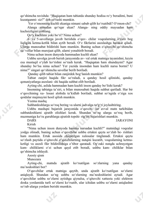 mkin. tabiat muhofazasi bilan bog‘liq hara- katni ifodalovchi so‘zlarni yozing. asrash, avaylash, saqlash, muhofaza qilish, himoya qilish kabi so‘zlarni yozadilar. ushbu so‘zlar aynan harakatni ifodalashi kerakligiga e’tibor qaratiladi. dars jarayoni kirish tabiatdagi eng kuchli narsa nima? inson kuchli mi? uning tabiatga ta’siri qanday? o‘qituvchi o‘quvchilarning nutqini kuzatadi, kerakli so‘z va til birliklaridan o‘rinli foydalanish- larida ko‘maklashadi. asosiy qism o‘qib tushunish “nima uchun inson dunyoda hammadan kuchli?” matni bir necha marta o‘qitiladi. ayrim so‘zlar talaffuzi va imlosiga e’tibor qaratiladi. o‘qish jarayonida matnni qismlarga ajratish, o‘rtog‘ining nutqini kuzatish kabi usullardan foy- dalanish ham mumkin. ayting-chi, kim kuchli ekani haqidagi bahs nimadan boshlandi? ushbu savolga javob berish uchun o‘quvchi- lar bahsning boshlanish nuqtasi, ya’ni voqealar rivojining borishiga turtki bo‘lgan sababni aniq- lab, u haqida gapirib berishlari kerak. muz nima uchun yomg‘irni o‘zidan kuchli deb bilarkan? yomg‘ir-chi? berilgan savolga javob berish uchun o‘quv- chilarda muayyan fikrning sababini aniqlash, ma’lumotlarning o‘zaro bogliqligini anglash bilan bog‘liq …
