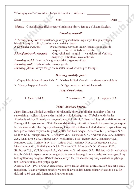 an to’rt elelment va uch kimyoviy negizning isboti sifatida qilinadigan tajribalar haqida mulohaza” kitobida alkimyo nazariyasi qattiq tanqid qilindi. yangi mavzuni mustahkamlash. kimyo sanoati mahsulotlarining ishlatilish sohalarini sanag. kimyo nimani o’rganuvchi fan? kimyo faning hozirgi zamondagi vazifalarini sanang. to’qimachilik sanoatida kimyoviy mahsulotlardan qanday foydalaniladi? uyga vazifa. : o`tilgan mavzuni mustahkamlab kelish. “tasdiqlayman” o`quv ishlari bo`yicha direktor o`rinbosari: ________________ sana: ____________________ sinf: ______________________________ dars: ___ mavzu: o’zbekistondagi kimyogar olimlarning kimyo faniga qo’shgan hissalari. darsning maqsadi: 1. ta`limiy maqsad:o’zbekistondagi kimyogar olimlarning kimyo faniga qo’shgan hissalari haqida bilim, ko`nikma va malaka berish 2.tarbiyaviy maqsad: o’quvchilarga mavzuda keltirilgan misollar asosida nutqini oshirish va tarbiya berish; 3.rivojlantiruvchi maqsad: o’quvchhilarni ongini varafakkurini o’stirish, dunyoviy bilimlarini rivojlantirish. dasrning turi:an`anaviy. yangi materialni o’rganuvchi dars. darsning usuli: tushuntirish. savol- javob darsning jihozi: kimyo faniga oid rasmlar, slaydlar va o’quv darsligi. darsning tashkiliy qismi: 1. o`quvchilar bilan salomlashish. 2. navbatchilikni o`tkazish va davomatni aniqlash. 3. siyosiy daqiqa o`tkazish. 4. o`tilgan …