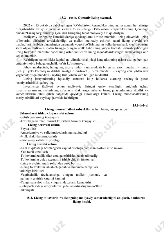 m. moliyaviy lizing sxemasi. qaytariluvchi lizing - moliyaviy lizing turi bo’lib, bunda lizing predmeti sotuvchisi bir vaqtning o’zida lizing oluvchi sifatida namoyon bo’ladi. operativ lizing- lizing beruvchi mulkni sotib olib, uni lizing predmeti sifatida belgilangan to’lov hisobiga, shartnomada belgilangan ma’lum bir muddatda tegishli shartlar asosida vaqtinchalik egalik qilish va foydalanishni lizingga oluvchiga beradi. operativ lizingda lizing predmeti uni to’liq amortizatsiya muddati o’tib bo’lgunga qadar bir necha marotaba lizingga berilishi mumkin. 15.2 - rasmga qarang. 15.2 – rasm. operativ lizing sxemasi. 2002 yil 13 dekabrda qabul qilingan “o’zbekiston respublikasining ayrim qonun hujjatlariga o’zgartirishlar va qo’shimchalar kiritish to’g’risida”gi o’zbekiston respublikasining qonuniga binoan “lizing to’g’risida”gi qonunda lizingning faqat moliyaviy turi qoldirilgan. moliyaviy lizingning kamchiliklariga quyidagilarni kiritish mumkin: lizing oluvchida lizing to’lovlarini olishdagi tavakkalchiligi va mulkni ma’naviy eskirish xatari lizing oluvchi o’z mablag’lari hisobiga olgandagiga qaraganda yuqori bo’lishi, ayrim hollarda esa bank krediti evaziga sotib olgan mulkka nisbatan lizingga olingan mulk bahosining yuqori bo’lishi, …