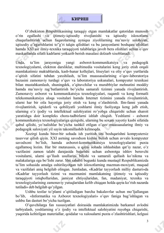 ash tizimi va mazmunini mamlakatning ijtimoiy va iqtisodiy taraqqiyoti istiqbollaridan, jamiyat ehtiyojlaridan, fan, madaniyat, texnika va texnologiyalarining zamonaviy yutuqlaridan kelib chiqqan holda qayta ko’rish nazarda tutiladi» deb belgilab qo’yilgan. ushbu testlar to’plami o’qitiladigan barcha bakalavrlar uchun mo’ljallangan bo’lib, «informatika va axborot texnologiyalari» o’quv faniga bag’ishlagan va ushbu fan dasturi bo’yicha tuzilgan. o’quvchilarga fan xususiyatlari doirasida mamlakatimizda barkamol avlodni tarbiyalash, yoshlarning o’z ijodiy va intellektual salohiyatini ruyobga chiqarishi, yuqorida keltirilgan materiallar, qoidalar va xulosalarni puxta o’zlashtirishlari, kelgusi кириш 4 faoliyatida samarali foydalanishlari hamda ijodiy yondashishlari taminlash fanni o’rganish oldida turgan asosiy vazifalardan biridir. test to’plami o’quvchi egallashi kerak bo’lgan quyidagi bilim va ko’nikmalar mazmunini o’z ichiga oladi: � kompyuter ta’minoti, � apparat ta’minoti � dasturiy ta’minot � operatsion tizim, � ilova dasturlar, � kompyuter tarmoqlari. � lokal va global kompyuter tarmoqlari.tarmoq turlari. � internet explorer asoslari. � internetdagi xizmatlar. � elektron pochta.www xizmati. � internetda manzillar. internetdagi geografik domenlar. � internetda …