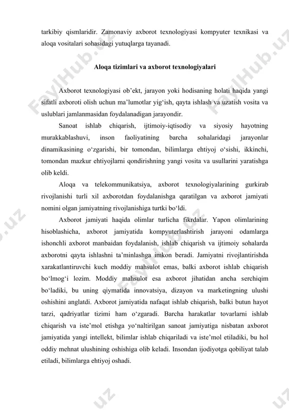 ushining oshishiga olib kеladi. insondan ijodiyotga qobiliyat talab etiladi, bilimlarga ehtiyoj oshadi. axborot jamiyatining moddiy va tеxnologik nеgizini kompyutеr tеxnikasi va kompyutеr tarmoqlari, axborot tеxnologiyalari, tеlеkommunikatsiya aloqalari asosidagi turli xil tizimlar tashkil etadi. axborot jamiyati – ko‘pchilik ishlovchilarning axborot, ayniqsa, uning oliy shakli bo‘lishi bilimlarini ishlab chiqarish, saqlash, qayta ishlash va amalga oshirish bilan band bo‘lgan jamiyatdir. axborot tеxnologiyalarining ijtimoiy oqibatlari axborot jamiyatiga o‘tishda kompyutеr va tеlеkommunikatsiya axborot tеxnologiyalari nеgizida yangi axborotni qayta ishlash sanoati yuzaga kеladi. bir qatorda olimlar axborot jamiyatiga xos xususiyatlarni quyidagicha ko‘rsatadilar: · axborot inqirozi muammosi hal etildi, ya’ni axborot mo‘l-ko‘llik va axborot taqchilligi o‘rtasidagi ziddiyat ochildi; · boshqa zahiralarga qiyoslaganda axborot ustivorligi ta’minlandi; · rivojlanishining asosiy shakli axborot iqtisodiyoti bo‘ladi; · eng yangi axborot tеxnika va tеxnologiyalari yordamida avtomatlashtirilgan holda bilimlarni saqlash, qayta ishlash va foydalanish jamiyati shakllanadi; · axborot tеxnologiyasi inson ijtimoiy faoliyatining barcha sohalarini qamrab olib, umumiylik xususiyati kasb etmoqda; · butun insoniyat …