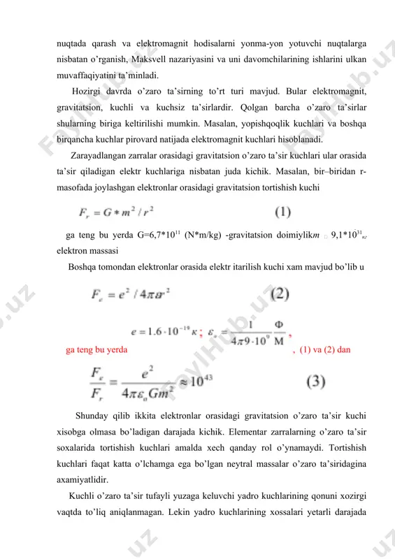 nan 10-15 m masofagacha yaqinlashtirgandagina seziladi. bunday masofalarda yadro kuchlari elektromagnit kuchlariga nisbatan bir necha marotaba katta. lekin masofa ortishi bilan bu kuchlar juda tez kamayib elektromagnit kuchlariga nisbatan xisobga olmasa bo’ladigan darajaga tushib qoladilar. shu sababli, yadro kuchlari elementar zarralar orasidagi o’zaro ta’sir kuchlari sifatida faqat ular juda kichik masofalarga qadar yaqinlashtirilgandagina muxim rol o’ynaydi. masalan ular modda yadrolarini xosil bo’lishida muxim axamiyat kasb etadi. kuchsiz o’zaro ta’sir esa zarralarni bir-biriga aylanishida axamiyatli. zarralar bir-biridan uzoqlashtirilganda ularni e’tiborga olmaslik mumkin. shunday qilib to’rt xil o’zaro ta’sirning ichidan faqat elektromagnit o’zaro ta’sirgina zarralar xarakatini boshqarishda foydalanishga yaroqli. shu xususiyati tufayli elektromagnit kuchlar zamonaviy fan va amaliyotda favqulodda muxim axamiyatga ega. elektromagnit maydon nazariyasi xozirgacha xam o’z axamiyatini to’la saqlab qolgan. u elektron va radiotexnikaning nazariy fundamenti xisoblanadi. elektrodinamikadagi axamiyati esa beqiyos. bu nazariya elektroximiya, biofizika, astrofizika va shu kabi boshqa “gibrid” fanlarda xam xal qiluvchi o’rinni egallaydi. xx asr fizikasi …
