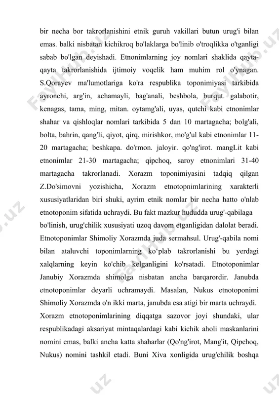cha, xorazm etnotopnimlarining xarakterli xususiyatlaridan biri shuki, ayrim etnik nomlar bir necha hatto o'nlab etnotoponim sifatida uchraydi. bu fakt mazkur hududda urug'-qabilaga bo'linish, urug'chilik xususiyati uzoq davom etganligidan dalolat beradi. etnotoponimlar shimoliy xorazmda juda sermahsul. urug'-qabila nomi bilan ataluvchi toponimlarning ko‘plab takrorlanishi bu yerdagi xalqlarning keyin ko'chib kelganligini ko'rsatadi. etnotoponimlar janubiy xorazmda shimolga nisbatan ancha barqarordir. janubda etnotoponimlar deyarli uchramaydi. masalan, nukus etnotoponimi shimoliy xorazmda o'n ikki marta, janubda esa atigi bir marta uchraydi. xorazm etnotoponimlarining diqqatga sazovor joyi shundaki, ular respublikadagi aksariyat mintaqalardagi kabi kichik aholi maskanlarini nomini emas, balki ancha katta shaharlar (qo'ng'irot, mang'it, qipchoq, nukus) nomini tashkil etadi. buni xiva xonligida urug'chilik boshqa hududlarga nisbatan kuchliroq bo'lganligi va har qaysi urug' o'troqlikka o'tganda o'zini yaxlit turkum deb his qilganligi hamda mayda qishloqlarga sochilib ketmaganligi bilan izohlash mumkin. shahar va qishloqlar nomini tashkil etgan etnotoponimlarga qarab qadimda ushbu hududda qanday etnik guruhlar istiqomat qilganligini bemalol bashorat qilish mumkin. …