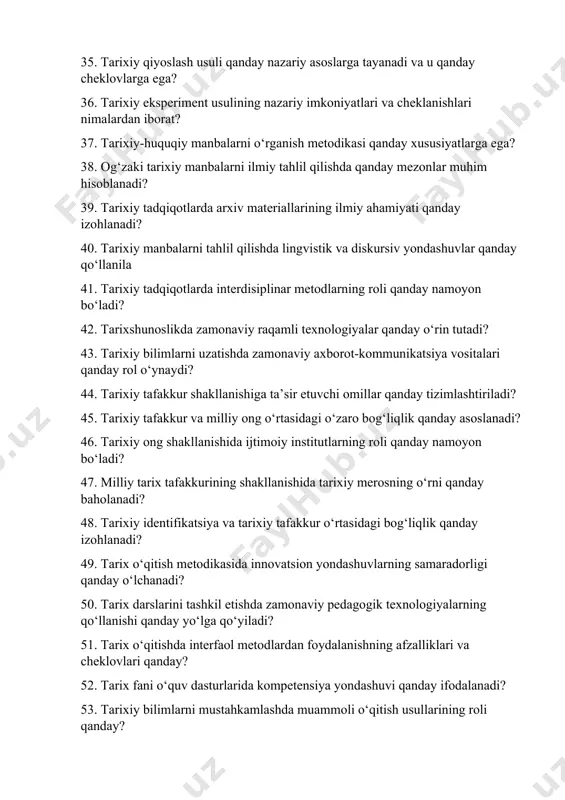 roli qanday namoyon bo‘ladi? 42. tarixshunoslikda zamonaviy raqamli texnologiyalar qanday o‘rin tutadi? 43. tarixiy bilimlarni uzatishda zamonaviy axborot-kommunikatsiya vositalari qanday rol o‘ynaydi? 44. tarixiy tafakkur shakllanishiga ta’sir etuvchi omillar qanday tizimlashtiriladi? 45. tarixiy tafakkur va milliy ong o‘rtasidagi o‘zaro bog‘liqlik qanday asoslanadi? 46. tarixiy ong shakllanishida ijtimoiy institutlarning roli qanday namoyon bo‘ladi? 47. milliy tarix tafakkurining shakllanishida tarixiy merosning o‘rni qanday baholanadi? 48. tarixiy identifikatsiya va tarixiy tafakkur o‘rtasidagi bog‘liqlik qanday izohlanadi? 49. tarix o‘qitish metodikasida innovatsion yondashuvlarning samaradorligi qanday o‘lchanadi? 50. tarix darslarini tashkil etishda zamonaviy pedagogik texnologiyalarning qo‘llanishi qanday yo‘lga qo‘yiladi? 51. tarix o‘qitishda interfaol metodlardan foydalanishning afzalliklari va cheklovlari qanday? 52. tarix fani o‘quv dasturlarida kompetensiya yondashuvi qanday ifodalanadi? 53. tarixiy bilimlarni mustahkamlashda muammoli o‘qitish usullarining roli qanday? 54. tarix o‘qitishda integratsiyalashgan yondashuvlar qanday samara beradi? 55. tarix fanidan test topshiriqlari tuzishning ilmiy-metodik asoslari qanday belgilanadi? 56. tarixiy bilimlarni baholashda kriterial yondashuv qanday ishlaydi? 57. tarix fanidan …