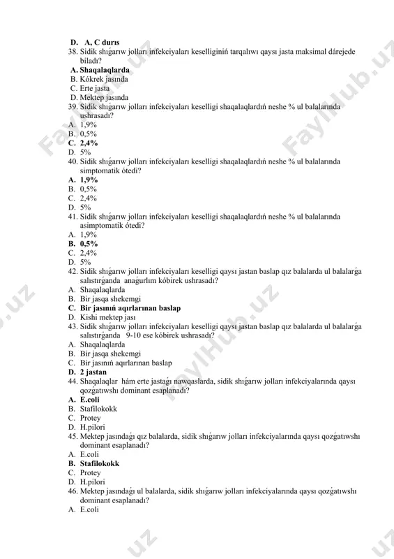 ǵanda 9-10 ese kóbirek ushrasadı? a. shaqalaqlarda b. bir jasqa shekemgi c. bir jasınıń aqırlarınan baslap d. 2 jastan 44. shaqalaqlar hám erte jastaǵı nawqaslarda, sidik shıǵarıw jolları infekciyalarında qaysı qozǵatıwshı dominant esaplanadı? a. e.coli b. stafilokokk c. protey d. h.pilori 45. mektep jasındaǵı qız balalarda, sidik shıǵarıw jolları infekciyalarında qaysı qozǵatıwshı dominant esaplanadı? a. e.coli b. stafilokokk c. protey d. h.pilori 46. mektep jasındaǵı ul balalarda, sidik shıǵarıw jolları infekciyalarında qaysı qozǵatıwshı dominant esaplanadı? a. e.coli b. stafilokokk c. protey d. h.pilori 47. sidik shıǵarıw jolları infekciyalarında qanday sebepler aldın ala faktorlar esaplanadı? 1. sidik shıǵarıwdıń buzılıwı 2. qursaq ishi qan aylanısınıń buzılıwı 3. neyrogenli quwıqta 4. stafilokokk 5. quwıq-sidik ajralıw jolı reflyuksi a. 1,2,3 b. 2,4,5 c. 1,3,5 d. 3,4,5 48. sidik shıǵarıw jolları infekciyalarında qanday sebepler aldın ala faktorlar esaplanadı? 1. qursaq ishi qan aylanısınıń buzılıwı 2. sidik sisteması rawajlanıwı nuqsanlaı 3. stafilokokk 4. xronik ish qatalawlar …