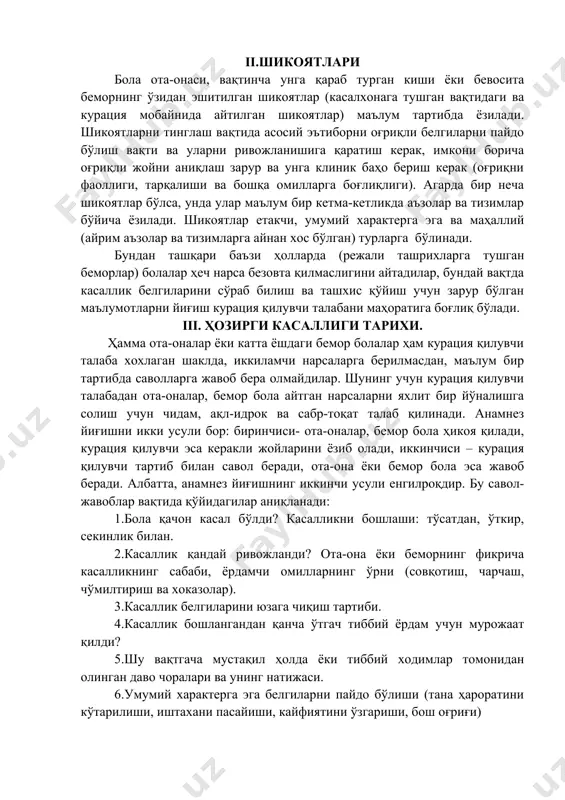 абаби, ёрдамчи омилларнинг ўрни (совқотиш, чарчаш, чўмилтириш ва хоказолар). 3.касаллик белгиларини юзага чиқиш тартиби. 4.касаллик бошлангандан қанча ўтгач тиббий ёрдам учун мурожаат қилди? 5.шу вақтгача мустақил ҳолда ёки тиббий ходимлар томонидан олинган даво чоралари ва унинг натижаси. 6.умумий характерга эга белгиларни пайдо бўлиши (тана ҳароратини кўтарилиши, иштахани пасайиши, кайфиятини ўзгариши, бош оғриғи) 7.айрим аъзоларга хос белгиларни пайдо бўлиши (йўтал, қусиш, ич кетиши, сийишни қийинлашиши, сийдик рангини ўзгариши) iv.ҳаёт тарихи а. боланинг ривожланиши ва кечирган касалликлари. 1.бемор бола ҳомиладорликнинг нечанчисидан ва оилада нечанчи бола? 2. ҳомиладорлик ва туғруқнинг кечиши. 3.бола ўз вақтида туғилганми? агар чала туғилган бўлса, ҳомиладорликнинг қайси ойида туғруқ рўй берган? 4. туғилган вақтда боланинг аҳволи? 5. туғруқ жароҳати ва асоратлари? 6. туғилган вақтда вазни ва бўйи? 7. туғилгандан кейин нечанчи кунга онасини эмишга берилди? 8. туғилгандан кейин нечанчи кунда туғруқхонадан қандай ҳолатда жавоб берилди? 9. чақалоқлик даври қандай ўтди? вазннинг табиий йўқотилиши ва унинг тикланиши. физиологик сариқлик, унинг …