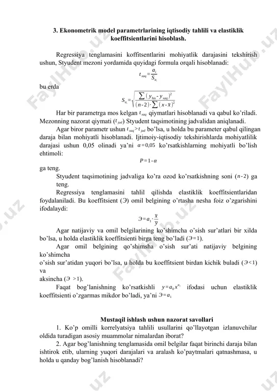 idagi formula orqali hisoblanadi: bu erda har bir parametrga mos kelgan qiymatlari hisoblanadi va qabul ko’riladi. mezonning nazorat qiymati () styudent taqsimotining jadvalidan aniqlanadi. agar biror parametr ushun bo’lsa, u holda bu parameter qabul qilingan daraja bilan mohiyatli hisoblanadi. ijtimoiy-iqtisodiy tekshirishlarda mohiyatlilik darajasi ushun 0,05 olinadi ya’ni ko’rsatkishlarning mohiyatli bo’lish ehtimoli: ga teng. styudent taqsimotining jadvaliga ko’ra ozod ko’rsatkishning soni () ga teng. regressiya tenglamasini tahlil qilishda elastiklik koeffitsientlaridan foydalaniladi. bu koeffitsient (э) omil belgining o’rtasha nesha foiz o’zgarishini ifodalaydi: agar natijaviy va omil belgilarining ko’shimcha o’sish sur’atlari bir xilda bo’lsa, u holda elastiklik koeffitsienti birga teng bo’ladi (). agar omil belgining qo’shimsha o’sish sur’ati natijaviy belgining ko’shimcha o’sish sur’atidan yuqori bo’lsa, u holda bu koeffitsient birdan kichik buladi () va aksincha (). faqat bog’lanishning ko’rsatkishli ifodasi uchun elastiklik koeffitsienti o’zgarmas mikdor bo’ladi, ya’ni mustaqil ishlash ushun nazorat savollari 1. ko’p omilli korrelyatsiya tahlili usullarini qo’llayotgan izlanuvchilar oldida turadigan asosiy …