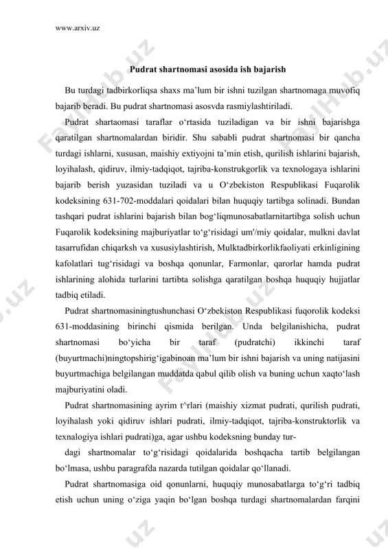 ik va texnalogiya ishlari pudrati)ga, agar ushbu kodeksning bunday tur- dagi shartnomalar to‘g‘risidagi qoidalarida boshqacha tartib belgilangan bo‘lmasa, ushbu paragrafda nazarda tutilgan qoidalar qo‘llanadi. pudrat shartnomasiga oid qonunlarni, huquqiy munosabatlarga to‘g‘ri tadbiq etish uchun uning o‘ziga yaqin bo‘lgan boshqa turdagi shartnomalardan farqini ajratish lozim. pudrat shartnomasi mulkni topshirkshga qaratilgan shartnomalar; oldi-sotdi, mahsulot yetkazib berish, ayirboshlash, tovarlar yetkazib berish to‘g‘risidagi davlat kontrakti; korxonani sotish, ko‘chmas mulkni sotish to‘g‘risidagi shartnomalardan farqi shundaki, bu shartnomaga doir qoidalar ishni bajarish jarayonining borishini boshqarishga tadbiq etilsa, mulkni topshirishga qaratilgan shartnomalarda bajarish manbai, jarayoni mutlakr ahamiyatsiz bo‘lib, shartnomaga muvafiqmulktopshirishi yetarli xisoblanadi. pudrat shartnomasining asosi (predmeti) bo‘lib ma’lum bir bajarilgan ishning natijasi xisoblanadi. pudrat shartnomasi mexnat shartnomasidan ham farq qiladi. uning farqi shundan iboratki,mexnat shartnomasida xizmatchi, topshiriqni bajaruvchi faqat fuqaro bo‘lsa, pudrat shartnomasida pudratchi tadbirkor fuqorolar bilan birga turli tadbirkorlik faoliyatini olib borayotgan tashkilotlar ham bo‘ladi. mehnat shartnomasning asosi (predmeti) xodimning mehnat faoliyati bo‘lsa, pudrat shartnomasida, pudratchining …