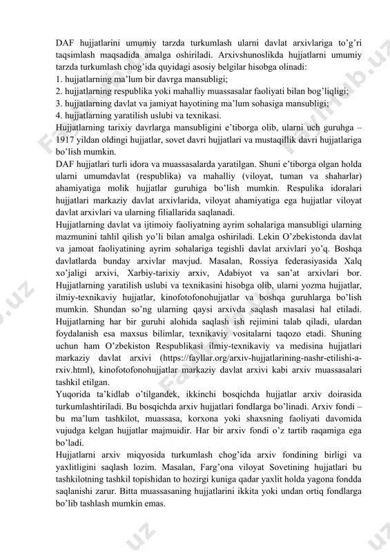 taqsimlash maqsadida amalga oshiriladi. arxivshunoslikda hujjatlarni umumiy tarzda turkumlash chog’ida quyidagi asosiy belgilar hisobga olinadi: 1. hujjatlarning ma’lum bir davrga mansubligi; 2. hujjatlarning respublika yoki mahalliy muassasalar faoliyati bilan bog’liqligi; 3. hujjatlarning davlat va jamiyat hayotining ma’lum sohasiga mansubligi; 4. hujjatlarning yaratilish uslubi va texnikasi. hujjatlarning tarixiy davrlarga mansubligini e’tiborga olib, ularni uch guruhga – 1917 yildan oldingi hujjatlar, sovet davri hujjatlari va mustaqillik davri hujjatlariga bo’lish mumkin. daf hujjatlari turli idora va muassasalarda yaratilgan. shuni e’tiborga olgan holda ularni umumdavlat (respublika) va mahalliy (viloyat, tuman va shaharlar) ahamiyatiga molik hujjatlar guruhiga bo’lish mumkin. respulika idoralari hujjatlari markaziy davlat arxivlarida, viloyat ahamiyatiga ega hujjatlar viloyat davlat arxivlari va ularning filiallarida saqlanadi. hujjatlarning davlat va ijtimoiy faoliyatning ayrim sohalariga mansubligi ularning mazmunini tahlil qilish yo’li bilan amalga oshiriladi. lekin o’zbekistonda davlat va jamoat faoliyatining ayrim sohalariga tegishli davlat arxivlari yo’q. boshqa davlatlarda bunday arxivlar mavjud. masalan, rossiya federasiyasida xalq xo’jaligi arxivi, …