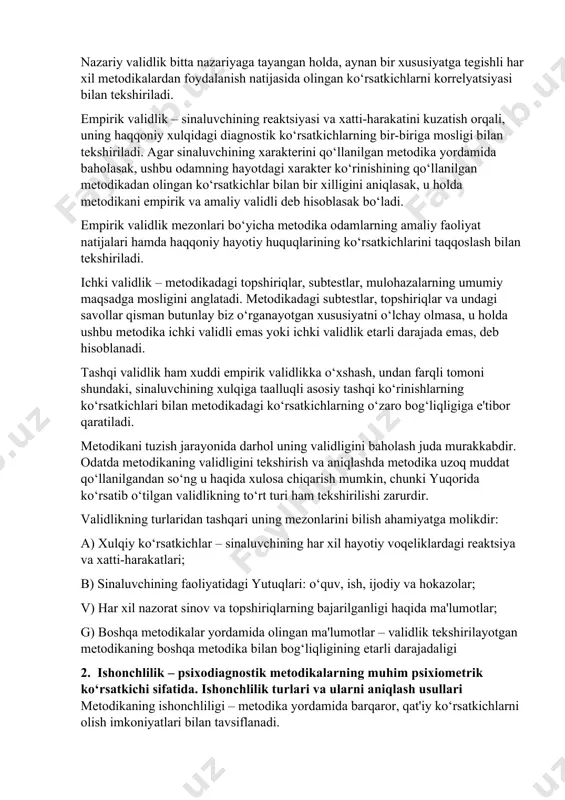 italardan olingan ko‘rsatkichlar bilan ya'ni ko‘rsatkichlar orasida nazariy asoslangan bog‘liqlik borligini va tadqiqot qilinayotgan sifat ko‘rsatkichlari mosligi bilan aniqlanadi. nazariy validlik bitta nazariyaga tayangan holda, aynan bir xususiyatga tegishli har xil metodikalardan foydalanish natijasida olingan ko‘rsatkichlarni korrelyatsiyasi bilan tekshiriladi. empirik validlik – sinaluvchining reaktsiyasi va xatti-harakatini kuzatish orqali, uning haqqoniy xulqidagi diagnostik ko‘rsatkichlarning bir-biriga mosligi bilan tekshiriladi. agar sinaluvchining xarakterini qo‘llanilgan metodika yordamida baholasak, ushbu odamning hayotdagi xarakter ko‘rinishining qo‘llanilgan metodikadan olingan ko‘rsatkichlar bilan bir xilligini aniqlasak, u holda metodikani empirik va amaliy validli deb hisoblasak bo‘ladi. empirik validlik mezonlari bo‘yicha metodika odamlarning amaliy faoliyat natijalari hamda haqqoniy hayotiy huquqlarining ko‘rsatkichlarini taqqoslash bilan tekshiriladi. ichki validlik – metodikadagi topshiriqlar, subtestlar, mulohazalarning umumiy maqsadga mosligini anglatadi. metodikadagi subtestlar, topshiriqlar va undagi savollar qisman butunlay biz o‘rganayotgan xususiyatni o‘lchay olmasa, u holda ushbu metodika ichki validli emas yoki ichki validlik etarli darajada emas, deb hisoblanadi. tashqi validlik ham xuddi empirik validlikka o‘xshash, …