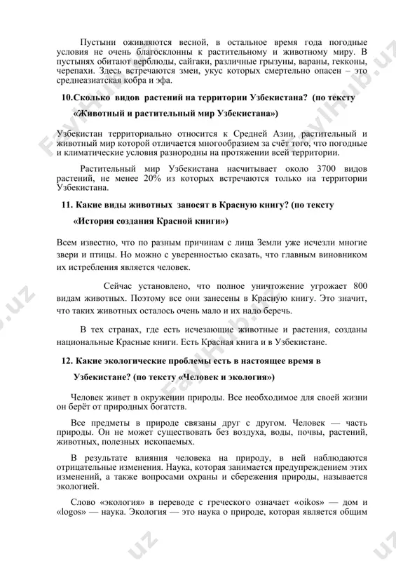 ельно опасен – это среднеазиатская кобра и эфа. 1. сколько видов растений на территории узбекистана? (по тексту «животный и растительный мир узбекистана») узбекистан территориально относится к средней азии, растительный и животный мир которой отличается многообразием за счёт того, что погодные и климатические условия разнородны на протяжении всей территории. растительный мир узбекистана насчитывает около 3700 видов растений, не менее 20% из которых встречаются только на территории узбекистана. 1. какие виды животных заносят в красную книгу? (по тексту «история создания красной книги») всем известно, что по разным причинам с лица земли уже исчезли многие звери и птицы. но можно с уверенностью сказать, что главным виновником их истребления является человек. сейчас установлено, что полное уничтожение угрожает 800 видам животных. поэтому все они занесены в красную книгу. это значит, что таких животных осталось очень мало и их надо беречь. в тех странах, где есть исчезающие животные и растения, созданы национальные красные книги. есть красная …