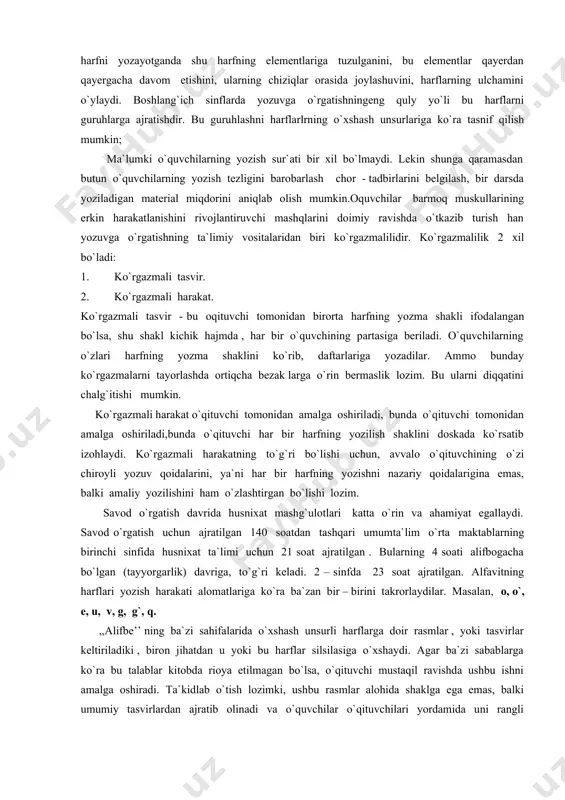 ar bir harfning yozilish shaklini doskada ko`rsatib izohlaydi. ko`rgazmali harakatning to`g`ri bo`lishi uchun, avvalo o`qituvchining o`zi chiroyli yozuv qoidalarini, ya`ni har bir harfning yozishni nazariy qoidalarigina emas, balki amaliy yozilishini ham o`zlashtirgan bo`lishi lozim. savod o`rgatish davrida husnixat mashg`ulotlari katta o`rin va ahamiyat egallaydi. savod o`rgatish uchun ajratilgan 140 soatdan tashqari umumta`lim o`rta maktablarning birinchi sinfida husnixat ta`limi uchun 21 soat ajratilgan . bularning 4 soati alifbogacha bo`lgan (tayyorgarlik) davriga, to`g`ri keladi. 2 – sinfda 23 soat ajratilgan. alfavitning harflari yozish harakati alomatlariga ko`ra ba`zan bir – birini takrorlaydilar. masalan, o, o`, e, u, v, g, g`, q. ,,alifbe’’ ning ba`zi sahifalarida o`xshash unsurli harflarga doir rasmlar , yoki tasvirlar keltiriladiki , biron jihatdan u yoki bu harflar silsilasiga o`xshaydi. agar ba`zi sabablarga ko`ra bu talablar kitobda rioya etilmagan bo`lsa, o`qituvchi mustaqil ravishda ushbu ishni amalga oshiradi. ta`kidlab o`tish lozimki, ushbu rasmlar alohida shaklga ega emas, balki umumiy tasvirlardan ajratib …