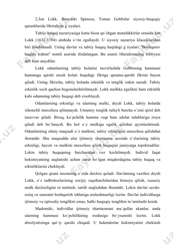 cheklash muammosi bilan jiddiy shug`ullandi, hokimiyatning bo`linish prinsipini qo`llab-quvvatladi. lokk qonun chiqaruvchi, ijro etuvchi va ittifoq, (federativ) hokimiyatlarni ajratadi. ular bitta organ qo`lida bo`lmasligi kerak. sud hokimiyatini lokk ijro etuvchi hokimiyat ixtiyoriga beradi. lokk o`ziga zamondosh angliyadagi siyosiy sharoitning nazariy ximoyachisi sifatida ijod qildi. uning ta`limoti burjua davlatchiligi prinsiplarini asoslashga qaratilgan edi. shuning uchun ham u keyingi davr burjua siyosiy ta`limotlari rivojiga katta ta`sir ko`rsatdi. tabiiy huquq nazariyasining rivojlanishiga gollandiya faylasufi b.spinoza (1632-1670) ham o`z hissasini qo`shdi. uning siyosiy va huquqiy qarashlari "diniy-siyosiy traktat", "siyosiy traktat", "etika" asarlarida o`z ifodasini topgan. spinoza davlat va huquqning moxiyati, kelib chiqishini tabiiy zarurat nuqtai nazardan tushuntirishga harakat qildi. uning ta`limotining boshlang`ich nuqtasi tabiiy huquq tushunchasidir. uning fikricha tabiiy huquq bu dunyodagi barcha narsalar itoat qiladigan tabiiy qonunlar yoki qoidalardir. tabiiy xuquqqa binoan inson kuchi yetganicha xoxlagan narsasini qilishga xaqlidir. lekin insonnnig kuch-qudrati, o`z jonini saqlashi aqlga itoat qilish bilangina ta`minlanadi. aql esa insonni …