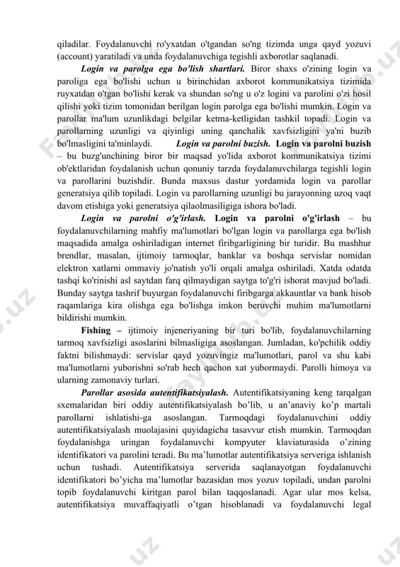 belgilaydi. ro'yxatdan o'tish tartibi. ro'yxatdan o'tish – foydalanuvchilarni ro'yxatga olish va ularga dasturlar va ma'lumotlarni ishlatishga huquq berish jarayoni. ayrim vebsaytlar foydalanuvchilarga qo'shimcha xizmatlarni olish va pullik xizmatlarga obuna bo'lish uchun ro'yxatdan o'tishni, ya'ni o'zi haqida ayrim ma'lumotlarni kiritishni (anketa to'ldirishni) hamda login va parol olishni taklif qiladilar. foydalanuvchi ro'yxatdan o'tgandan so'ng tizimda unga qayd yozuvi (account) yaratiladi va unda foydalanuvchiga tegishli axborotlar saqlanadi. login va parolga ega bo'lish shartlari. biror shaxs o'zining login va paroliga ega bo'lishi uchun u birinchidan axborot kommunikatsiya tizimida ruyxatdan o'tgan bo'lishi kerak va shundan so'ng u o'z logini va parolini o'zi hosil qilishi yoki tizim tomonidan berilgan login parolga ega bo'lishi mumkin. login va parollar ma'lum uzunlikdagi belgilar ketma-ketligidan tashkil topadi. login va parollarning uzunligi va qiyinligi uning qanchalik xavfsizligini ya'ni buzib bo'lmasligini ta'minlaydi. login va parolni buzish. login va parolni buzish – bu buzg'unchining biror bir maqsad yo'lida axborot kommunikatsiya tizimi ob'ektlaridan foydalanish …