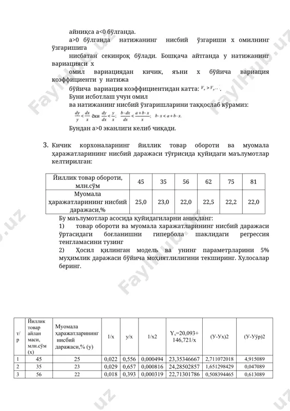 ботлаш учун омил ва натижанинг нисбий ўзгаришларини таққослаб кўрамиз: бундан a>0 эканлиги келиб чиқади. 3. кичик корхоналарнинг йиллик товар обороти ва муомала ҳаражатларининг нисбий даражаси тўғрисида қуйидаги маълумотлар келтирилган: йиллик товар обороти, млн.сўм 45 35 56 62 75 81 муомала ҳаражатларининг нисбий даражаси,% 25,0 23,0 22,0 22,5 22,2 22,0 бу маълумотлар асосида қуйидагиларни аниқланг: 1) товар обороти ва муомала харажатларининг нисбий даражаси ўртасидаги боғланишни гипербола шаклидаги регрессия тенгламасини тузинг 2) ҳосил қилинган модель ва унинг параметрларини 5% муҳимлик даражаси бўйича моҳиятлилигини текширинг. хулосалар беринг. т/р йиллик товар айлан маси, млн.сўм (х) муомала ҳаражатларининг нисбий даражаси,% (у) 1/х у/х 1/х2 yx=20,093+ 146,721/x (у-ух)2 (у-уўр)2 1 45 25 0,022 0,556 0,000494 23,35346667 2,711072018 4,915089 2 35 23 0,029 0,657 0,000816 24,28502857 1,651298429 0,047089 3 56 22 0,018 0,393 0,000319 22,71301786 0,508394465 0,613089 4 62 22,5 0,016 0,363 0,000260 22,45946774 0,001642864 0,080089 5 75 22,2 0,013 0,296 0,000178 22,04928 0,022716518 0,339889 6 81 …