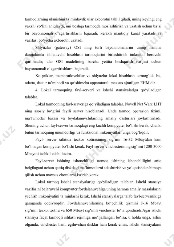 kanal yaratadi va vazifasi bo‘yicha axborotni uzatadi. shlyuzlar (gateway) osi ning turli bayonnomalarini uning hamma darajalarida ishlatuvchi hisoblash tarmoqlarini birlashtirish imkonini beruvchi qurilmadir; ular osi madelining barcha yettita boshqarish natijasi uchun bayonnomali o‘zgartirishlarni bajaradi. ko‘priklar, marshrutlovchilar va shlyuzlar lokal hisoblash tarmog‘ida bu, odatta, dastur ta’minotli va qo‘shimcha apparaturali maxsus ajratilgan ehm dir. 4. lokal tarmoqning fayl-serveri va ishchi stansiyalariga qo‘yiladigan talablar. lokal tarmoqning fayl-serveriga qo‘yiladigan talablar. novell net ware lht ning asosiy bo‘g‘ini faylli server hisoblanadi. unda tarmoq operasion tizimi, ma’lumotlar bazasi va foydalanuvchilarning amaliy dasturlari joylashtiriladi. shuning uchun fayl-server tarmoqdagi eng kuchli kompyuter bo‘lishi kerak, chunki butun tarmoqning unumdorligi va funksional imkoniyatlari unga bog‘liqdir. fayl- server sifatida tezkor xotirasining sig‘imi 16-32 mbaytdan kam bo‘lmagan kompyuter bo‘lishi kerak. fayl-server vinchesterining sig‘imi 1200-3000 mbaytni tashkil etishi lozim. fayl-server ishining ishonchliligi tarmoq ishining ishonchliligini aniq belgilagani uchun qattiq diskdagi ma’lumotlarni adashtirish va yo‘qotishdan himoya qilish uchun maxsus choralarni ko‘rish kerak. lokal tarmoq …